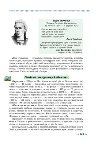 ™˜™˜™˜™˜™˜™˜™˜™˜™˜™˜™˜™˜™˜™˜™˜™˜
– 145 —
ЛЕСЯ УКРАЇНКА
(Лариса Петрівна Косач-Квітка)
25 лютого 1871  — 1 серпня 1913
Хто не жив посеред бурі,
той ціни не знає силі,
той не знає, як людині
боротьба і праця милі.
Леся Українка
Нагірною проповіддю було її слово, що
будило з летаргійного сну націю, вселя-
ло віру і надію в її духовні сили.
Іван Денисюк, дослідник
творчості Лесі Українки
Леся Українка  — геніальна поетеса, драматург-новатор, прозаїк,
перекладач, публіцист, критик, культурний діяч. Вона утвердила пое-
тичне слово як зброю у боротьбі за особисту, національну й соціальну
свободу, водночас активно обстоюючи естетичну сутність художнього
твору. Поетеса самовіддано торувала шлях української літератури й
виводила її на європейські обшири.
Знайомство здалеку і зблизька
Портрет. «1879 р. — Лесі йшов восьмий рік — білява, тендітна;
1882 р.  — 11 років  — бліденька, аж зеленкувата, тонесенька, по-
чинає відпускати косу; 1886 р. — 15 років — Леся вже заввишки з
маму, тільки зовсім тоненька та кволенька; 1897 р.  — 26 років  —
дуже худа, бліда, страшенно втомлюється...; 1899 р. — 28 років —
струнка, з виразом терпіння дама, обличчя якої так сильно ожив-
лене внутрішньою духовністю, що вона виглядає прямо красивою;
1903 р.  — 32 роки  — схудла, і до того змарніла, що до павутинки
подібна» (О.  Косач-Кривинюк  — сестра Лесі Українки).
Вдача, темперамент. Була веселою і по-дитячому пустотливою
в дитинстві: любила танцювати, плавати, стрибати, лазити по де-
ревах, бігати на перегонки. У  юності носила матроски й коротко,
по-хлопчачому, стригла волосся. Росла невередливою і терплячою.
Допомоги просила лише у випадку крайньої потреби.
Природну стійкість та витривалість вона успадкувала від матері,
Олени Пчілки, а розсудливість, принциповість, цінування людської
гідності, стриманість і замкнутість  —  від батька.
Книги, театр, музика в житті поетеси. Найулюбленіша книга
Лесі в дитинстві — збірник сербських народних дум і пісень у пере-
 