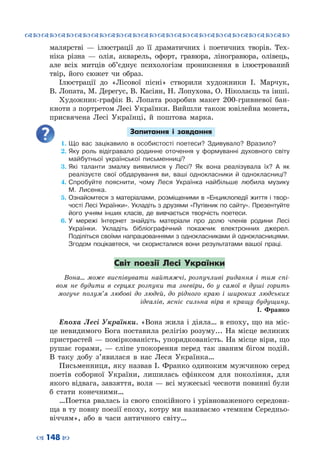 ™˜™˜™˜™˜™˜™˜™˜™˜™˜™˜™˜™˜™˜™˜™˜™˜
– 148 —
малярстві  — ілюстрації до її драматичних і поетичних творів. Тех-
ніка різна  — олія, акварель, офорт, гравюра, ліногравюра, олівець,
але всіх митців об’єднує психологізм проникнення в ілюстрований
твір, його сюжет чи образ.
Ілюстрації до «Лісової пісні» створили художники І.  Марчук,
В. Лопата, М. Дерегус, В. Касіян, Н. Лопухова, О. Ніколаєць та інші.
Художник-графік В. Лопата розробив макет 200-гривневої бан-
кноти з портретом Лесі Українки. Вийшли також ювілейна монета,
присвячена Лесі Українці, й поштова марка.
Запитання і завдання
1.	Що вас зацікавило в особистості поетеси? Здивувало? Вразило?
2.	Яку роль відігравало родинне оточення у формуванні духовного світу
майбутньої української письменниці?
3.	Які таланти змалку виявилися у Лесі? Як вона реалізувала їх? А як
реалізуєте свої обдарування ви, ваші однокласники й однокласниці?
4.	Спробуйте пояснити, чому Леся Українка найбільше любила музику
М.  Лисенка.
5.	Ознайомтеся з матеріалами, розміщеними в «Енциклопедії життя і твор-
чості Лесі Українки». Укладіть з друзями «Путівник по сайту». Презентуйте
його учням інших класів, де вивчається творчість поетеси.
6.	У мережі Інтернет знайдіть матеріали про долю членів родини Лесі
Українки. Укладіть бібліографічний покажчик електронних джерел.
Поділіться своїми напрацюваннями з однокласниками й однокласницями.
Згодом поцікавтеся, чи скористалися вони результатами вашої праці.
Світ поезії Лесі Українки
Вона… може виспівувати найтяжчі, розпучливі ридання і тим спі-
вом не будити в серцях розпуки та зневіри, бо у самої в душі горить
могуче полум’я любові до людей, до рідного краю і широких людських
ідеалів, ясніє сильна віра в кращу будущину.
І. Франко
Епоха Лесі Українки. «Вона жила і діяла… в епоху, що на міс-
це невидимого Бога поставила релігію розуму... На місце великих
пристрастей — поміркованість, упорядкованість. На місце віри, що
рушає горами,  — сліпе упокорення перед так званим бігом подій.
В  таку добу з’явилася в нас Леся Українка…
Письменниця, яку назвав І. Франко одиноким мужчиною серед
поетів соборної України, лишилась сфінксом для покоління, для
якого відвага, завзяття, воля — всі мужеські чесноти повинні були
б стати конечними…
…Поетка рвалась із свого спокійного і урівноваженого середови-
ща в ту повну поезії епоху, котру ми називаємо «темним Середньо-
віччям», або в часи античного світу…
 