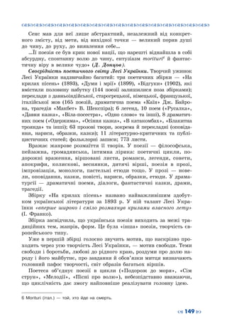 ™˜™˜™˜™˜™˜™˜™˜™˜™˜™˜™˜™˜™˜™˜™˜™˜
– 149 —
Сенс мав для неї лише абстрактний, незалежний від конкрет-
ного змісту, від мети, від вихідної точки  — великий порив душі
до чину, до руху, до виявлення себе…
…Її поезія се був крик нової нації, що нарешті віднайшла в собі
абсурдну, спонтанну волю до чину, ентузіазм morituri6
й фантас-
тичну віру в велике чудо» (Д. Донцов).
Своєрідність поетичного світу Лесі Українки. Творчий ужинок
Лесі Українки надзвичайно багатий: три поетичних збірки  — «На
крилах пісень» (1893), «Думи і мрії» (1899), «Відгуки» (1902), які
вмістили половину набутку (144 поезії залишилися поза збірками);
переклади з давньоіндійської, старогрецької, німецької, французької,
італійської мов (165 поезій, драматична поема «Каїн» Дж. Байро-
на, трагедія «Макбет» В. Шекспіра); 6 легенд, 10 поем («Русалка»,
«Давня казка», «Віла-посестра», «Одно слово» та інші), 8 драматич-
них поем («Одержима», «Осіння казка», «В катакомбах», «Блакитна
троянда» та інші); 63 прозові твори, зокрема й перекладні (оповіда-
ння, нариси, образки, казки); 11 літературно-критичних та публі-
цистичних статей; фольклорні записи; 773 листи.
Вражає жанрове розмаїття її творів. У  поезії  — філософська,
пейзажна, громадянська, інтимна лірика: поетичні цикли, по-
дорожні враження, віршовані листи, романси, легенди, сонети,
апокрифи, колискові, веснянки, дитячі вірші, поезія в прозі,
імпровізація, монологи, пастельні етюди тощо. У  прозі  — нове-
ли, оповідання, казки, повісті, нариси, образки, етюди. У драма-
тургії  — драматичні поеми, діалоги, фантастичні казки, драми,
трагедії.
Збірку «На крилах пісень» названо найважливішим здобут-
ком української літератури за 1893  р. У  ній талант Лесі Укра-
їнки «вперше широко і сміло розмахнув крилами власного лету»
(І.  Франко).
Збірка засвідчила, що українська поезія виходить за межі тра-
диційних тем, жанрів, форм. Це була «інша» поезія, творчість єв-
ропейського типу.
Уже в першій збірці голосно звучить мотив, що наскрізно про-
ходить через усю творчість Лесі Українки, — мотив свободи. Теми
свободи і боротьби, любові до рідного краю, роздуми про долю на-
роду і його майбутнє, про завдання й обов’язки митця визначають
головний пафос творчості, світ образів багатьох віршів.
Поетеса об’єднує поезії в цикли («Подорож до моря», «Сім
струн», «Мелодії», «Пісні про волю»), небезпідставно вважаючи,
що циклічність дає змогу найповніше реалізувати головну ідею.
6 Morituri (італ.)  — той, хто йде на смерть.
 