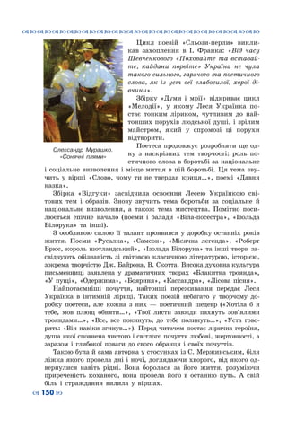 ™˜™˜™˜™˜™˜™˜™˜™˜™˜™˜™˜™˜™˜™˜™˜™˜
– 150 —
Цикл поезій «Сльози-перли» викли-
кав захоплення в І. Франка: «Від часу
Шевченкового «Поховайте та вставай-
те, кайдани порвіте» Україна не чула
такого сильного, гарячого та поетичного
слова, як із уст сеї слабосилої, хорої ді-
вчини».
Збірку «Думи і мрії» відкриває цикл
«Мелодії», у якому Леся Українка по-
стає тонким ліриком, чутливим до най-
тонших порухів людської душі, і зрілим
майстром, який у спромозі ці порухи
відтворити.
Поетеса продовжує розробляти ще од-
ну з наскрізних тем творчості: роль по-
етичного слова в боротьбі за національне
і соціальне визволення і місце митця в цій боротьбі. Ця тема зву-
чить у вірші «Слово, чому ти не твердая криця…», поемі «Давня
казка».
Збірка «Відгуки» засвідчила освоєння Лесею Українкою сві-
тових тем і образів. Знову звучить тема боротьби за соціальне й
національне визволення, а також тема мистецтва. Помітно поси-
люється епічне начало (поеми і балади «Віла-посестра», «Ізольда
Білорука» та інші).
З особливою силою її талант проявився у доробку останніх років
життя. Поеми «Русалка», «Самсон», «Місячна легенда», «Роберт
Брюс, король шотландський», «Ізольда Білорука» та інші твори за-
свідчують обізнаність зі світовою класичною літературою, історією,
зокрема творчістю Дж. Байрона, В. Скотта. Висока духовна культура
письменниці заявлена у драматичних творах «Блакитна троянда»,
«У пущі», «Одержима», «Бояриня», «Кассандра», «Лісова пісня».
Найпотаємніші почуття, найтонші переживання передає Леся
Українка в інтимній ліриці. Таких поезій небагато у творчому до-
робку поетеси, але кожна з них  — поетичний шедевр («Хотіла б я
тебе, мов плющ обняти…», «Твої листи завжди пахнуть зов’ялими
трояндами…», «Все, все покинуть, до тебе полинуть…», «Уста гово-
рять: «Він навіки згинув…»). Перед читачем постає лірична героїня,
душа якої сповнена чистого і світлого почуття любові, жертовності, а
заразом і глибокої поваги до свого обранця і своїх почуттів.
Такою була й сама авторка у стосунках із С. Мержинським, біля
ліжка якого провела дні і ночі, доглядаючи хворого, від якого од-
вернулися навіть рідні. Вона боролася за його життя, розуміючи
приреченість коханого, вона провела його в останню путь. А  свій
біль і страждання вилила у віршах.
Олександр Мурашко.
«Сонячні плями»
 