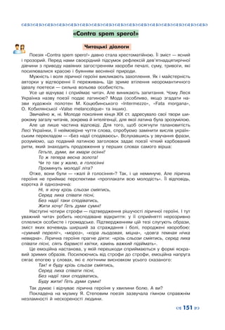 ™˜™˜™˜™˜™˜™˜™˜™˜™˜™˜™˜™˜™˜™˜™˜™˜
– 151 —
«Contra spem spero!»
Читацькі діалоги
Поезія «Contra spem spero!» давно стала хрестоматійною. Її зміст — ясний
і прозорий. Перед нами своєрідний підсумок рефлексій дев’ятнадцятирічної
дівчини з  приводу навіяних загостренням хвороби печалі, суму, тривоги, які
посилювалися красою і  буянням весняної природи.
Мужність і воля ліричної героїні викликають захоплення. Як і майстерність
авторки у  відтворенні її переживань. Це зриме втілення неоромантичного
ідеалу поетеси — сильна вольова особистість.
Усе це відчуває і  сприймає читач. Але виникають запитання. Чому Леся
Українка назву поезії подає латиною? Мода (особливо, якщо згадати на-
зви художніх полотен М.  Коцюбинського «Intermezzo», «Fata morgana»,
О.  Кобилянської «Valse melancolique» та інших).
Звичайно ж, ні. Молоде покоління кінця ХІХ ст. адресувало свої твори ши-
рокому загалу читачів, зокрема й інтелігенції, для якої латина була зрозумілою.
Але це лише частина відповіді. Для того, щоб осягнути талановитість
Лесі Українки, її неймовірне чуття слова, спробуємо замінити вислів україн-
ським перекладом — «Без надії сподіваюсь». Вслухавшись у звучання фрази,
розуміємо, що поданий латиною заголовок задає поезії чіткий карбований
ритм, який знаходить продовження у  перших словах самого вірша:
	 Гетьте, думи, ви хмари осінні!
	 То  ж тепера весна золота!
	 Чи то так у  жалю, в  голосінні
	 Проминуть молодії літа?
Отже, вони були — «жалі й голосіння»? Так, і  це неминуче. Але лірична
героїня не приймає перспективи «проплакати всю молодість». Її відповідь,
коротка й однозначна:
	 Ні, я  хочу крізь сльози сміятись,
	 Серед лиха співати пісні,
	 Без надії таки сподіватись,
	 Жити хочу! Геть думи сумні!
Наступні чотири строфи — підтвердження рішучості ліричної героїні. І тут
уважний читач робить несподіване відкриття: у  її сприйнятті нерозривно
сплелися особисте і  громадське. Підтвердженням цій тезі слугують образи,
зміст яких вочевидь ширший за страждання і  болі, породжені хворобою:
«сумний переліг», «мороз», «кора льодовая, міцна», «довга темная нічка
невидна». Лірична героїня прагне діяти: «крізь сльози сміятись, серед лиха
співати пісні, сіять барвисті квітки, камінь важкий підіймать».
Це емоційна настанова, у якій перешкоди сприймаються у формі яскра-
вий зримих образів. Посилюючись від строфи до строфи, емоційна напруга
сягає епогею у  словах, які є логічним висновком усього сказаного:
	 Так! я  буду крізь сльози сміятись,
	 Серед лиха співати пісні,
	 Без надії таки сподіватись,
	 Буду жити! Геть думи сумні!
Так думає і  відчуває лірична героїня у  хвилини болю. А  ви?
Покладена на музику Я.  Степовим поезія зазвучала гімном справжнім
незламності й нескореності людини.
 