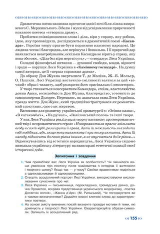 ™˜™˜™˜™˜™˜™˜™˜™˜™˜™˜™˜™˜™˜™˜™˜™˜
– 155 —
Драматична поема написана протягом однієї ночі біля ліжка вмира-
ючого С. Мержинського. З болю і муки від усвідомлення приреченості
коханого поетеса «створила драму».
Проблеми співвідношення слова і діла, віри у справу, яку робиш,
ідею, яку проповідуєш, досліджуються в драматичній поемі «Касан-
дра». Героїня твору прагне бути корисною власному народові. Це
людина чесна і благородна, але нерішуча і безвольна. І її пророчий дар
виявляється незатребуваним, оскільки Касандра не вірить у справу, яку
вона обстоює. «Діла без віри мертві суть», —стверджує Леся Українка.
Складні філософські питання — духовної свободи, влади, вірності
і зради—порушує Леся Українка в «Камінному господарі». На думку
самої авторки, це її «перша справжня драма».
До образу Дон Жуана зверталися Т. де Моліна, Ж.-Б. Мольєр,
О. Пушкін. Лесі Українці вистачило сміливості взятися за цей «ві-
чний» образ і таланту, щоб розкрити його оригінально і неповторно.
У творі стикаються консерватизм Командора, егоїзм, властолюбство
донни Анни, волелюбність Дон Жуана, благородство, готовність до
самопожертви Долорес. Перемагає, як зазначала сама Леся Українка,
правда життя. Дон Жуан, який традиційно трактувався як романтич-
ний спокусник, сам стає жертвою.
Вагомими для розвитку української драматургії є: «Осіння казка»,
«В катакомбах», «На руїнах», «Вавілонський полон» та інші твори.
У них Леся Українка реалізувала творчу настанову про неоромантич-
ний твір і неоромантичного героя: «Новоромантизм прагне звільнити
особу в самій юрбі, розширити її права, дати їй можливість знаходити
собі подібних, або, якщо вона виняткова і при тому активна, дати їй
нагоду підносити до свого рівня інших, а не опускатися до їх рівня…»
Відмежувавшись від естетики народництва, Леся Українка свідомо
виводила українську літературу на авангардні естетичні позиції своєї
історичної доби.
Запитання і  завдання
1.	Чим приваблює вас Леся Україна як особистість? Чи змінилося ва-
ше уявлення про поетесу після знайомства з  оглядом її життєвого
і  творчого шляху? Якщо так — у  чому? Своїми враженнями поділіться
з  однокласниками й однокласницями.
2.	Створіть асоціативний портрет Лесі Українки, використовуючи вислов-
лювання сучасників про неї.
3.	Леся Українка — письменниця, перекладачка, громадська діячка, до-
чка Прометея, яскрава представниця українського модернізму, «поетка
Досвітніх вогнів», «Жанна д’Арк» (М.  Рильський). Чи погоджуєтеся ви
з такими визначеннями? Додайте власні ключові слова до характерис-
тики поетеси.
4.	На основі змісту вивчених поезій визначте провідні мотиви й теми, які
домінують у  творчості Лесі Українки. Охарактеризуйте образи-симво-
ли. Запишіть їх асоціативний ряд.
 