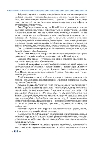 ™˜™˜™˜™˜™˜™˜™˜™˜™˜™˜™˜™˜™˜™˜™˜™˜
– 158 —
Твір завершується розлогою ремаркою-епілогом: звучить «перемож-
ний спів кохання», «зимовий день змінюється в ясну, місячну весняну
ніч», яка єднає в пориві любові Мавку і Лукаша. Заметіль білого снігу
переходить у сніговицю. Коли вона минає, видно нерухомого Лукаша
з усміхом щастя на устах.
Леся Українка зазначала, що в «Лісовій пісні» і ремарки мають са-
мостійне художнє значення, сприймаються як поезія у прозі. Об’ємні
й поетичні, вони викликають в уяві читача відповідні пейзажі, на тлі
яких розгортаються події, сприяють детальнішому розкриттю світу
дійових осіб. «Провесна. По узліссі й на галявині зеленіє перший ряст
і цвітуть проліски та сон-трава. Дерева ще безлисті, але вкриті брос-
тю, що от-от має розкритись. На озері туман то лежить пеленою, то
хвилює від вітру, то розривається, одкриваючи блідо-блакитну воду».
Дослідники називають ремарки «Лісової пісні» найкращими в укра-
їнській літературі пейзажами.
Тема. Ідея. Основний конфлікт. Змалювання боротьби між мрією
про красу і сірою буденністю — такою є тема «Лісової пісні».
Основна ідея драми — утвердження віри в перемогу краси над бу-
денністю і міщанською обмеженістю.
Основний конфлікт має філософсько-психологічний характер
і побудований на зіткненні «прози» життя і «поезії» мрії. Життєву
прозу уособлюють мати Лукаша і Килина. Поезію — Мавка, дядько
Лев. Поміж цих двох начал опинився Лукаш. І його трагедія — у ду-
шевній роздвоєності.
Проблематика твору: проблеми чистоти людських взаємин, лю-
дяності, волелюбності, взаємин людини і природи, мистецтва, краси,
духовного багатства.
Людина і природа. Творчий геній поетеси явив світові українську
Волинь у двоєдиності світу реального і світу природи, світу звичайних
людей і світу фантастичних істот. З природи починається сюжет цієї
трагедійної п’єси-казки: «Старезний, густий, предковічний ліс на
Волині. Посеред лісу простора галява з плакучою березою і великим
прастарим дубом». Цей пейзаж є прологом твору й одночасно почат-
ком його експозиції. Продовження її—перше знайомством з лісовими
істотами — двійком Потерчат, Русалкою, Водяником і з «Тим, що
греблю рве».
Лісовий закуток Волині чарує зір, ваблять пахощами дерева, квіти,
трави, милує слух гомін лісових струмків.
Новаторство Лесі Українки у змалюванні природи виявляється
в синтезі виражальних можливостей різних видів мистецтв, своєрід-
ному кінематографічному ефекті, що передбачає швидку зміну звуків,
рухів і навіть часу.
Людина і мистецтво. Леся Українка переконує, що справжнє
мистецтво може породжувати лише чиста, світла душа; саме спромога
 