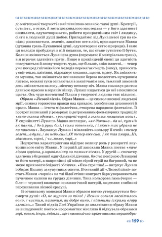 ™˜™˜™˜™˜™˜™˜™˜™˜™˜™˜™˜™˜™˜™˜™˜™˜
– 159 —
до мистецької творчості є найпевнішою ознакою такої душі. Критерії,
сутність, а отже, й мета досконалого мистецтва — у його здатності
оживляти, одухотворювати, робити прекраснішим світ і людину,
сіяти в людській душі любов. Пригадаймо: від Лукашевої гри на со-
пілці розвивається, зеленіє, зацвітає все в лісі, прокидається Мавка
(духовна грань Лукашевої душі, одухотворене єство природи). І саме
ця мелодія пробуджує в ній кохання, те, що стане сутністю її буття.
Коли ж змінюється Лукашева душа (перемагає її матеріальна грань),
він втрачає здатність грати. Лише в прикінцевій сцені ця здатність
повертається й знову творить чудо, ще більше, аніж навесні, — тепер
уже посеред сніговію його мелодія перемагає смерть (зиму), приносить
у світ тепло, цвітіння, відроджує кохання, щастя, красу. Як змінюєть-
ся музика, так змінюється все навколо: береза шелестить кучерявим
листом, весняні гуки озиваються в заквітчанім гаю, тьмяний зимовий
день змінюється на ясну, місячну весняну ніч. Мавка спалахує раптом
давньою красою в зорянім вінку. Лукаш кидається до неї з покликом
щастя. Ось чудо мистецтва! Тільки у творчості людина стає вільною.
Образи «Лісової пісні». Образ Мавки—це символ високої людської
мрії, символ торжества правди над кривдою, уособлення духовності й
краси. Мавка—істота міфологічна, створена народною фантазією. Її
портрет виписаний у ремарках із дотриманням фольклорних традицій:
«ясно-зелена одежа», «розпущені чорні з зеленим полиском коси».
У сприйнятті Лукаша Мавка виглядає, «як дівчина… ба ні, хутчій
як панна, / бо й руки білі, і сама тоненька, / і якось так убрана не
по-панськи». Зауважує Лукаш і мінливість кольору її очей: «тепер
зелені… а були, / як небо, сині…О! тепер вже сиві, / як тая хмара…Ні,
здається, чорні, / чи, може, карі…»
Портретна характеристика відіграє велику роль у розкритті вну-
трішнього світу Мавки. У першій дії закохана Мавка постає «наче
лісова царівна, у зорянім вінку на темних косах». У другій—спочатку
вдягнена в буденний одяг сільської дівчини, бо стає покірною Лукашеві
та його матері, а наприкінці дії міняє сірий стрій на багряний, та не
може приховати блідості обличчя. «Яка страшна! — вигукує Лукаш
і обирає Килину за супутницю життя. В останній дії «Лісової пісні» по-
стать Мавки «чорніє» на тлі білої стіни: контраст барв увиразнюється
пучечком калини на грудях дівчини. Така кольорова гама (чорне —
біле — червоне) визначає психологічний настрій, окреслює глибинні
переживання лісової красуні.
В останньому монолозі Мавки образом вогню утверджується без-
смертя душі: «О, не журися за тіло! / Ясним вогнем засвітилось
воно, / чистим, палючим, як добре вино, / вільними іскрами вгору
злетіло…» Такий підхід Лесі Українки до змалювання образу Мавки
не випадковий: поетеса-неоромантик мислила й відчувала образами
зорі, вогню, іскри, світла, що є символічно-архетипними першообра-
 