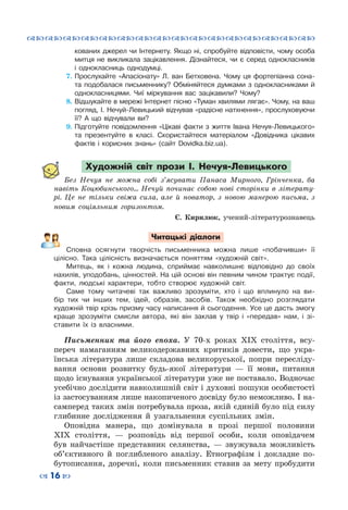 ™˜™˜™˜™˜™˜™˜™˜™˜™˜™˜™˜™˜™˜™˜™˜™˜
– 16 —
кованих джерел чи Інтернету. Якщо ні, спробуйте відповісти, чому особа
митця не викликала зацікавлення. Дізнайтеся, чи є серед однокласників
і однокласниць однодумці.
7.	Прослухайте «Апасіонату» Л. ван Бетховена. Чому ця фортепіанна сона-
та подобалася письменнику? Обміняйтеся думками з однокласниками й
однокласницями. Чиї міркування вас зацікавили? Чому?
8.	Відшукайте в мережі Інтернет пісню «Туман хвилями лягає». Чому, на ваш
погляд, І. Нечуй-Левицький відчував «радісне натхнення», прослуховуючи
її? А що відчували ви?
9.	Підготуйте повідомлення «Цікаві факти з життя Івана Нечуя-Левицького»
та презентуйте в класі. Скористайтеся матеріалом «Довідника цікавих
фактів і корисних знань» (сайт Dovidka.biz.ua).
Художній світ прози І. Нечуя-Левицького
Без Нечуя не можна собі з’ясувати Панаса Мирного, Грінченка, ба
навіть Коцюбинського… Нечуй починає собою нові сторінки в літерату-
рі. Це не тільки свіжа сила, але й новатор, з новою манерою письма, з
новим соціяльним горизонтом.
Є. Кирилюк, учений-літературознавець
Читацькі діалоги
Сповна осягнути творчість письменника можна лише «побачивши» її
цілісно. Така цілісність визначається поняттям «художній світ».
Митець, як і кожна людина, сприймає навколишнє відповідно до своїх
нахилів, уподобань, цінностей. На цій основі він певним чином трактує події,
факти, людські характери, тобто створює художній світ.
Саме тому читачеві так важливо зрозуміти, хто і що вплинуло на ви-
бір тих чи інших тем, ідей, образів, засобів. Також необхідно розглядати
художній твір крізь призму часу написання й сьогодення. Усе це дасть змогу
краще зрозуміти смисли автора, які він заклав у твір і «передав» нам, і зі-
ставити їх із власними.
Письменник та його епоха. У  70-х роках ХІХ століття, всу-
переч намаганням великодержавних критиків довести, що укра-
їнська література лише складова великоруської, попри пересліду-
вання основи розвитку будь-якої літератури  — її мови, питання
щодо існування української літератури уже не поставало. Водночас
усебічно дослідити навколишній світ і духовні пошуки особистості
із застосуванням лише накопиченого досвіду було неможливо. І на-
самперед таких змін потребувала проза, якій єдиній було під силу
глибинне дослідження й узагальнення суспільних змін.
Оповідна манера, що домінувала в прозі першої половини
ХІХ століття,  — розповідь від першої особи, коли оповідачем
був найчастіше представник селянства,  — звужувала можливість
об’єктивного й поглибленого аналізу. Етнографізм і докладне по-
бутописання, доречні, коли письменник ставив за мету пробудити
 