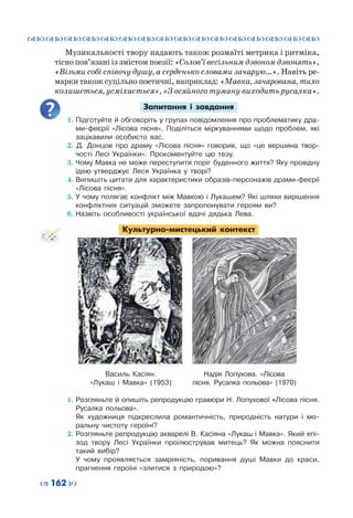 ™˜™˜™˜™˜™˜™˜™˜™˜™˜™˜™˜™˜™˜™˜™˜™˜
– 162 —
Музикальності твору надають також розмаїті метрика і ритміка,
тісно пов’язані із змістом поезії: «Солов’ї весільним дзвоном дзвонять»,
«Візьми собі співочу душу, а серденько словами зачарую…». Навіть ре-
марки також суцільно поетичні, наприклад: «Мавка, зачарована, тихо
колишеться, усміхається», «З осяйного туману виходить русалка».
Запитання і завдання
1. Підготуйте й обговоріть у групах повідомлення про проблематику дра-
ми-феєрії «Лісова пісня». Поділіться міркуваннями щодо проблем, які
зацікавили особисто вас.
2. Д. Донцов про драму «Лісова пісня» говорив, що «це вершина твор-
чості Лесі Українки». Прокоментуйте цю тезу.
3. Чому Мавка не може переступити поріг буденного життя? Яку провідну
ідею утверджує Леся Українка у творі?
4.	Випишіть цитати для характеристики образів-персонажів драми-феєрії
«Лісова пісня».
5.	У чому полягає конфлікт між Мавкою і Лукашем? Які шляхи вирішення
конфліктних ситуацій зможете запропонувати героям ви?
6.	Назвіть особливості української вдачі дядька Лева.
Культурно-мистецький контекст
1. Розгляньте й опишіть репродукцію гравюри Н. Лопухової «Лісова пісня.
Русалка польова».
	 Як художниця підкреслила романтичність, природність натури і мо-
ральну чистоту героїні?
2.	Розгляньте репродукцію акварелі В. Касіяна «Лукаш і Мавка». Який епі-
зод твору Лесі Українки проілюстрував митець? Як можна пояснити
такий вибір?
	 У чому проявляється замріяність, поривання душі Мавки до краси,
прагнення героїні «злитися з природою»?
Василь Касіян.
«Лукаш і Мавка» (1953)
Надія Лопухова. «Лісова
пісня. Русалка польова» (1970)
 