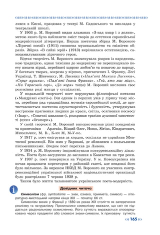™˜™˜™˜™˜™˜™˜™˜™˜™˜™˜™˜™˜™˜™˜™˜™˜
– 165 —
лився в Києві, працював у театрі М.  Садовського та викладав у
театральній школі.
У 1903  р. М.  Вороний видав альманах «З-над хмар і з долин»,
метою якого було наблизити зміст творів до естетики європейської
модерністської літератури. Перша поетична збірка М.  Вороного
«Ліричні поезії» (1911) сповнена музикальністю та свіжістю об-
разів. Збірка «В сяйві мрій» (1913) вирізнялася естетизацією, са-
мозамилуванням ліричного героя.
Відтак творчість М. Вороного знаменувала розрив із народниць-
кою традицією, однак тяжіння до модернізму не перешкоджало по-
ету писати вірші, перейняті щирою любов’ю та повагою до народу.
У багатьох творах, зокрема у віршах, присвячених І. Франку, Лесі
Українці, Т. Шевченку, М. Лисенку («Пам’яті Миколи Лисенка»,
«Серце музики», «Пам’яті Івана Франка», «Гей, хто має міць»,
«На Тарасовій горі», «До моря» тощо) М.  Вороний висловив своє
розуміння ролі митця у суспільстві.
У подальшій творчості поет порушував філософські питання
(«Мандрівні елегії»). Він одним із перших увів у лірику тему міс-
та, перейняв ряд традиційних мотивів європейської поезії, де про-
тиставляється поетична одухотвореність і буденність, утверджував
нестримне прагнення людини до краси, світла, осягнення космосу
(«Ікар», «Сонячні хвилини»), розкривав трагізм духовної самотнос-
ті (цикл «Осокори»).
У своїй творчості М. Вороний використовував різні псевдоніми
та криптоніми — Арлекін, Віщий Олег, Homo, Sirius, Кіндратович,
Микольчик, М.  В., К-ич М, М-У-ко.
У 1917 р. поет емігрував за кордон, оскільки не сприйняв Жов-
тневої революції. Він жив у Варшаві, де зблизився з польськими
письменниками. Згодом поет переїхав до Львова.
У 1934 р. М. Вороному інкримінували контрреволюційну діяль-
ність. Поета було засуджено до заслання в Казахстан на три роки.
У 1937  р. поет повернувся на Україну. У  м.  Новоукраїнка він
почав працювати коректором у районній газеті, але невдовзі його
було звільнено. За вироком НКВД М. Вороного як учасника контр-
революційної української військової націоналістичної організації
було розстріляно 7 червня 1938  р.
Таким було життя талановитого українського поета-модерніста.
Довідник читача
Символізм (фр. symbolisme  — знак, ознака, прикмета, символ)  — літе-
ратурно-мистецький напрям кінця ХІХ  — початку XX ст.
Символізм виник у Франції у 1880-их роках ХІХ століття як заперечення
реалізму та натуралізму. Прихильники символізму вважали, що світ не під-
дається раціональному осмисленню. Його сутність виражається опосеред-
ковано через предметні або словесні знаки-символи, їх приховану сутність
 