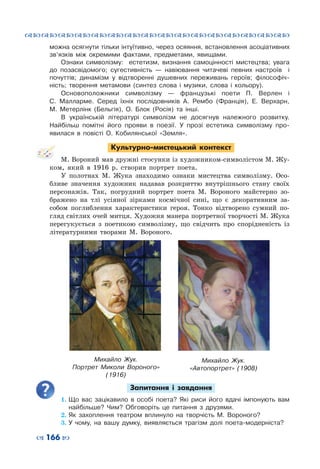 ™˜™˜™˜™˜™˜™˜™˜™˜™˜™˜™˜™˜™˜™˜™˜™˜
– 166 —
можна осягнути тільки інтуїтивно, через осяяння, встановлення асоціативних
зв’язків між окремими фактами, предметами, явищами.
Ознаки символізму: естетизм, визнання самоцінності мистецтва; увага
до позасвідомого; сугестивність — навіювання читачеві певних настроїв і
почуттів; динамізм у відтворенні душевних переживань героїв; філософіч-
ність; творення метамови (синтез слова і музики, слова і кольору).
Основоположники символізму  — французькі поети П. Верлен і
С.  Малларме. Серед їхніх послідовників А. Рембо (Франція), Е. Верхарн,
М.  Метерлінк (Бельгія), О. Блок (Росія) та інші.
В українській літературі символізм не досягнув належного розвитку.
Найбільш помітні його прояви в поезії. У  прозі естетика символізму про-
явилася в повісті О. Кобилянської «Земля».
Культурно-мистецький контекст
М. Вороний мав дружні стосунки із художником-символістом М. Жу-
ком, який в 1916  р. створив портрет поета.
У полотнах М. Жука знаходимо ознаки мистецтва символізму. Осо-
бливе значення художник надавав розкриттю внутрішнього стану своїх
персонажів. Так, погрудний портрет поета М. Вороного майстерно зо-
бражено на тлі усіяної зірками космічної сині, що є декоративним за-
собом поглиблення характеристики героя. Тонко відтворено сумний по-
гляд світлих очей митця. Художня манера портретної творчості М. Жука
перегукується з поетикою символізму, що свідчить про спорідненість із
літературними творами М.  Вороного.
Запитання і завдання
1.	Що вас зацікавило в особі поета? Які риси його вдачі імпонують вам
найбільше? Чим? Обговоріть це питання з друзями.
2.	Як захоплення театром вплинуло на творчість М. Вороного?
3.	У чому, на вашу думку, виявляється трагізм долі поета-модерніста?
Михайло  Жук.
Портрет Миколи Вороного»
(1916)
Михайло  Жук.
«Автопортрет» (1908)
 
