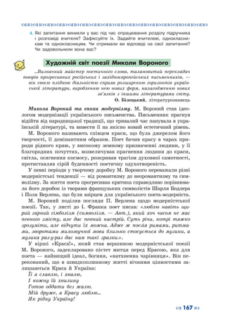 ™˜™˜™˜™˜™˜™˜™˜™˜™˜™˜™˜™˜™˜™˜™˜™˜
– 167 —
4.	Які запитання виникли у вас під час опрацювання розділу підручника
і розповіді вчителя? Зафіксуйте їх. Задайте вчителеві, однокласни-
кам та однокласницям. Чи отримали ви відповіді на свої запитання?
Чи задовольнили вона вас?
Художній світ поезії Миколи Вороного
...Визначний майстер поетичного слова, талано­витий перекладач
творів прогресивних російських і західноєвро­пейських письменників,  —
він своєю плідною діяльністю сприяв розширенню горизонтів україн-
ської літератури, виробленню нею нових форм, налагодженню нових
зв’язків з іншими літературами світу.
О. Білецький, літературознавець
Микола Вороний та епоха модернізму. М.  Вороний став ідео-
логом модернізації українського письменства. Письменник прагнув
відійти від народницької традиції, що тривалий час панувала в укра-
їнській літературі, та вивести її на якісно новий естетичний рівень.
М.  Вороного називають співцем краси, що була джерелом його
творчості, її домінантним образом. Поет бачив красу в чарах при-
роди рідного краю, у високому земному призначенні людини, у її
благородних почуттях, возвеличував прагнення людини до краси,
світла, осягнення космосу, розкривав трагізм духовної самотності,
протиставляв сірій буденності поетичну одухотвореність.
У певні періоди у творчому доробку М. Вороного переважали різні
модерністські тенденції — від романтизму до неоромантизму та сим-
волізму. За життя поета прогресивна критика справедливо порівнюва-
ла його доробок із творами французьких символістів Шарля Бодлера
і Поля Верлена, що були взірцем для українського поета-модерніста.
М.  Вороний поділяв погляди П.  Верлена щодо модерністської
поезії. Так, у листі до І.  Франка поет писав: «люблю навіть щи-
рий гарний сімболізм (символізм.  — Авт.), який хоч часом не має
певного змісту, але дає певний настрій. Суть річи, котрі тяжко
зрозуміти, але відчути їх можна. Адже ж поезія римами, ритма-
ми, зворотами милозвучної мови близько стосується до музики, а
музика раз-у-раз дає нам такі зразки.».
У вірші «Краса!», який став вершиною модерністської поезії
М.  Вороного, задекларовано пієтет митця перед Красою, яка для
поета — найвищий ідеал, богиня, «натхненна чарівниця». Він пе-
реконаний, що в швидкоплинному житті вічними цінностями за-
лишаються Краса й Україна:
Її я славлю, і хвалю,
І кожну їй хвилину
Готов оддати без жалю.
Мій друже, я Красу люблю…
Як рідну Україну!
 