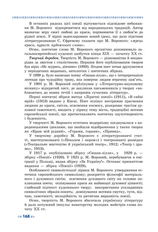 ™˜™˜™˜™˜™˜™˜™˜™˜™˜™˜™˜™˜™˜™˜™˜™˜
– 168 —
В останніх рядках цієї поезії відчувається підсвідоме небажан-
ня М. Вороного відокремитися від народницьких традицій. Автор
визначає міру своєї любові до краси, порівнюючи її з любов’ю до
рідної землі. У  вірші задекларовано новий ідеал, що дало підстави
літературознавцю С.  Єфремову сказати про М. Вороного: «жрець
краси, пурист художнього слова».
Отже, поетичне слово М.  Вороного органічно доповнювало за-
гальноєвропейські художні здобутки кінця XIX — початку XX ст.
Творчий доробок. Творчість М. Вороного — різноманітна й неодно-
рідна за змістом і стилістикою. Першим його опублікованим твором
був вірш «Не журись, дівчино» (1893). Згодом поет почав друкуватися
у періодичних виданнях, антологіях і поетичних збірках.
У 1899 р. було написано поему «Євшан-зілля», що є інтерпретацією
легенди про чудодійну траву, яка повертає людям втрачену пам’ять.
У 1901  р. М.  Вороний опублікував у «Літературно-науковому
віснику» відкритий лист, де закликав письменників у творах «на-
близитись до нових течій і напрямів сучасних літератур».
Перші поетичні збірки митця «Ліричні поезії» (1911), «В сяйві
мрій» (1913) видано у Києві. Поет оспівує нестримне прагнення
людини до краси, світла, осягнення космосу, розкриває трагізм ду-
ховної самотності, вводить у лірику тему міста, традиційні мотиви
європейської поезії, що протиставляють поетичну одухотвореність
і буденність.
У творчості М. Вороного естетика модернізму поєднувалася з на-
родницькими ідеалами, що знайшли відображення у таких творах
як «Краю мій рідний», «Горами, горами», «Привид».
У творчому доробку М.  Вороного є літературознавчі стат-
ті, мистецтвознавчі («Пензлем і пером») і театрознавчі розвідки
(«Театральне мистецтво й український театр», 1912; «Театр і дра-
ма», 1913).
У 1917 р. опубліковано збірку «Євшан-зілля», у   1920  р.  —
збірку «Поезії» (1920). У  1921  р. М.  Вороний, перебуваючи в емі-
грації у Польщі, видав збірку «За Україну!». Останнє прижиттєве
видання — збірка «Поезії» (1929).
Особливості символістської лірики М. Вороного: утвердження ес-
тетики європейського символізму; розкриття філософії матеріаль-
ного і духовного світів; осягнення духовного світу як головне по-
кликання поета; оспівування краси як найвищої духовної цінності;
глибокий підтекст художнього твору; використання ускладнених
символічних образів-понять; домінування мотивів смутку, туги, від-
чаю, самотності; мелодійність та ритмічна виразність поезії.
Отже, творчість М.  Вороного збагатила українську літературу
й дала потужний імпульс новаторству молодих майстрів слова по-
чату ХХ  ст.
 