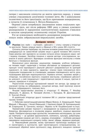 ™˜™˜™˜™˜™˜™˜™˜™˜™˜™˜™˜™˜™˜™˜™˜™˜
– 17 —
інтерес і викликати співчуття до життя простого народу, у нових
умовах утруднювали досягнення головної мети. Як і замилування
селянством та його ідеалізація, що було притаманне попередникам,
а почасти й сучасникам І. Нечуя-Левицького.
Окремої уваги потребувало змалювання нових соціальних про-
шарків і груп, які після реформи 1861 року в умовах класового
розшарування й зародження капіталістичних відносин з’явилися
в загалом однорідному селянському соціумі України.
Усе це зумовлювало необхідність розширення жанрової системи,
пошук нових зображувально-виражальних засобів.
Довідник читача
Реалізм (лат. realis — «суттєвий», «дійсний») — стиль і напрям у літературі
та мистецтві. Термін уперше вжито у Франції в 50-х роках ХІХ століття.
Спочатку реалізм перебуває під значним впливом романтизму й остаточно
утверджується як самостійний напрям лише в другій половині ХІХ століття.
Саме реалізм зміг відповісти на основні питання епохи панування науки: світ
і людина пізнавані. Засобом пізнання є наукові методи: спостереження, ви-
вчення й аналіз дійсності. Відповідно основною функцією мистецтва з-поміж
багатьох є пізнавальна функція.
Визначальні риси реалізму: раціоналізм; правдиве, усебічне зображен-
ня типових подій і характерів у типових обставинах за правдивості деталей;
принцип точної відповідності реальній дійсності усвідомлюється як критерій
художності, як сама художність; характер і вчинки героя пояснюються його
соціальним походженням та становищем, умовами повсякденного життя; роль
позасвідомих факторів недоооцінюється; перевага епічних, прозових жанрів у
літературі, послаблення ліричного струменя мистецтва; сприймання дійсності
як цілісності, у якій поєднуються і переплітаються високе й низьке, трагічне й
смішне, прекрасне й потворне.
Реалістичній літературі притаманний певний тип автора. Це завжди ви-
значений погляд на зображуване, концепція автора, який пропонує власне
бачення зображуваного, пояснює його.
Яскраві представники реалізму в літературі: П. Меріме,  Ґ. Флобер
(Франція), Ч. Діккенс, В. Теккерей (Англія), І. Гончаров, Ф. Достоєвський,
Л.  Толстой (Росія).
В українській літературі другої половини XIX ст. реалізм представлений
трьома течіями:
1. Побутово-просвітницький реа­лізм (Марко Вовчок, А. Свидницький, Панас
Мирний, І. Манжура, І. Нечуй-Левицький, І. Карпенко-Карий, М. Кропивницький,
М. Старицький, Б. Грінченко, молоді І. Франко та М.  Коцюбинський та інші).
Прикметними рисами творчості є зосередження на морально-етичній про-
блематиці. Досліджуються в основному ро­динні, виробничі, соціальні відносини
героїв. Показуючи кричущі вади суспільства, письменники наголошували, що шлях
до поря­тунку  — це духовне вдосконалення, освіченість, культура, добропоряд-
ність. Яскравою ознакою цієї течії є, зокрема, етно­графізм — особливо докладне
змалювання національного коло­риту (побут, звичаї, обряди, вірування українців).
2. Революційний реалізм, якому притаманні пропаганда провідної ро-
лі про­летаріату в суспільстві, ідей пролетарського інтернаціоналізму, на-
сильницької збройної зміни суспільного ладу, фізичного знищення панівних
 