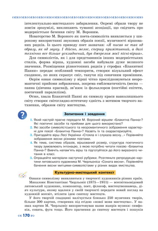 ™˜™˜™˜™˜™˜™˜™˜™˜™˜™˜™˜™˜™˜™˜™˜™˜
– 170 —
інтелектуально-мистецького забарвлення. Окремі образи твору не
зовсім зрозумілі, викликають туманні асоціації, що свідчить про
модерністське бачення світу М.  Вороним.
Новаторство М. Вороного як поета-символіста виявляється у ши-
рокому використанні звукових образів поезії, музичності віршова-
них рядків. Із цього приводу поет зазначав: «Я писав не так од
образу, як од звуку. І дійсно, мелос, спершу примітивний, а далі
технічно все більше ускладнений, був джерелом моєї пісні-вірша».
Для символістів, як і для представників інших модерністських
стилів, форма вірша, художні засоби набували дуже великого
значення. Розміщення різностопних рядків у строфах «Блакитної
Панни» передає особливий темпоритм, створює візуальний ефект
сходинок, по яких скрапує сніг, танучи під сонячним промінням.
Окрім ознак символізму у вірші чітко прослідковуються неоро-
мантичні прийоми зображення, зокрема емблематичність (весна —
панна (дівчина красна)), зв’язок із фольклором (постійні епітети,
поетичний паралелізм).
Отже, хвала Блакитній Панні як символу краси навколишнього
світу створює світоглядно-естетичну єдність з мотивом творчого на-
тхнення, образом світу мистецтва.
Запитання і завдання
1.	Який настрій прагне передати М. Вороний віршем «Блакитна Панна»?
Які поетичні засоби та прийоми для цього використано?
2.	Які засоби символістського та неоромантичного зображення характер-
ні для поезії «Блакитна Панна»? Назвіть їх та охарактеризуйте.
3.	Пригадайте вірш Лесі Українки «Стояла я і слухала весну…» Порівняйте
зображення весни різними поетами.
4.	Як тема, система образів, віршований розмір, структура поетичного
твору зумовлюють інтонацію, з якою потрібно читати поезію «Блакитна
Панна»? Вивчіть напам’ять вірш та підготуйтеся до його виразного чи-
тання в класі.
5.	Опрацюйте матеріали наступної рубрики. Розгляньте репродукцію кар-
тини литовського художника М. Чюрльоніса «Соната весни». Порівняйте
бачення весни митцями-символістами у різних видах мистецтва.
Культурно-мистецький контекст
Ознаки символізму виявляються у творчості художників різних країн.
Микалоюс Константінас Чюрльоніс (1875—1911) — всесвітньовідомий
литовський художник, композитор, поет, філософ, мистецтвознавець, ді-
яч культури, якому вдалося у своїй творчості передати новий погляд на
художній всесвіт, втілити ідею синтезу мистецтв.
У  його творчій спадщині налічується близько 250 музичних творів,
більше 300 картин, створених під егідою «нової мови мистецтва». У  на-
звах картин М. Чюрльоніс використовував назви жанрів музики: симфо-
нія, соната, фуга тощо. Його прагнення до синтезу мистецтв і пошуків
 