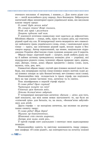 ™˜™˜™˜™˜™˜™˜™˜™˜™˜™˜™˜™˜™˜™˜™˜™˜
– 182 —
етичного послання «І мертвим, і живим…». Для поета рідне сло-
во — носій волелюбного духу народу, його безсмертя. Зображуючи
поетичний образ неповторної краси української мови, він висловлю
власне творче кредо:
О слово! Будь мечем моїм!
Ні, сонцем стань! Вгорі спинися,
Осяй мій край і розлетися
Дощами судними над ним.
У контексті естетики символізму поет вдається до міфологічно-
біблійних образів — сонця, неба, зірок та судних днів, що очистять
рідний край від зла. В інтерпретації поета-модерніста меч символі-
зує войовничу грань українського слова, отже, і національної ду­ші;
сонце  — красу, що освітивши рідний край, вселяє надію в без-
смертя народу. Автор переконаний, що мовне, національне відро­
дження України обов’язково стане судними дощами для її ворогів.
Образи твору: ліричний герой — патріот, який любить рідну мо-
ву й займає активну громадянську позицію; діти  — українці, які
відцуралися рідного слова; чужинці; образи природи: орел, дерева,
зорі, Дніпро, сонце, дощі; образи предметів і явищ: слово, шум,
музика, спів, рев, меч.
Символічні образи твору: скутий орел (символ великої сили й сво-
боди, яка неприродно скута); сонце (символ нового життя); судні до-
щі (символ покари за гріх безпам’ятства); меч (символ сили слова).
Композиційно твір складається із трьох строф, що поділяють
його на три умовні частини: тезу, антитезу та їх синтез.
Теза зашифрована в першій строфі вірша:
О слово рідне! Орле скутий!
Чужинцям кинуте на сміх!
Співочий грім батьків моїх,
Дітьми безпам’ятно забутий.
У чотиривірші використано антитезу «батьки — діти» для того,
щоб показати, що між ними немає наступності: те, що було як
«співочий грім» для батьків, та, на жаль, «безпам’ятно забутий»
звук для дітей.
Друга строфа  — це наскрізна антитеза, що впливає на розгор-
тання сюжету твору:
О слово рідне! Шум дерев!
Музика зір блакитнооких,
Шовковий спів степів широких,
Дніпра між ними левій рев…
У третій строфі поет узагальнює і синтезує свою задекларовану
позицію.
Композиційну єдність та змістову наповненість твору увираз-
нює анафора «О слово рідне!», що повторюється на початку кожної
 