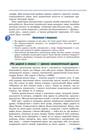 ™˜™˜™˜™˜™˜™˜™˜™˜™˜™˜™˜™˜™˜™˜™˜™˜
– 183 —
строфи. Цей авторський прийом передає щирість ліричної оповіді,
схвильованість героя, його патріотичні почуття та зумовлює ора-
торські інтонації вірша.
Поет майстерно використовує художні засоби виразності. Красу,
мелодійність, багатство української мови розкрито через емоційно
насичені епітети та метафори «співочий грім батьків моїх», «шов-
ковий спів степів широких»,«музика зір блакитнооких», «Дніпра…
левій рев», «дощі судні», а також риторичні звертання «О слово
рідне! Орле скутий!»
Запитання і завдання
1.	Які враження справив на вас вірш «О слово рідне! Орле скутий!»?
2.	Які образи-символи вказують на модерністську естетику вірша?
Розкрийте їх зміст.
3.	Назвіть художні засоби, використані у творі. Охарактеризуйте їх зна-
чення для розкриття ідейно-художнього змісту поезії.
4.	Підготуйтеся до виразного прочитання твору. На яких словах, на вашу
думку, необхідно акцентувати увагу? Який настрій потрібно передати?
Виберіть відповідну інтонацію для декламації кожної із композиційних
частин вірша.
«По дорозі в казку»  — зразок символістської драми
Ціною досягнення високої мети є сміливість, подвижництво і
жертовність героя, що обирає для себе роль лідера. Проблемі вза-
ємовідносин вождя і народу присвячено драматичній етюд Олек-
сандра Олеся «По дорозі в Казку» (1908).
Основний мотив твору — пошуки дороги із темного лісу. У пер-
шій картині змальовано вбоге, жалюгідне життя людей у темному
лісі, без сонця та мрії. Автор створює узагальнений образ юрби:
«Убрання не має ознаки нації і часу». Люди не знають, що са-
ме прагнуть відшукати, і просто інтуїтивно намагаються знайти
стежку, що виведе їх із мороку.
Темою драматичного етюду є взаємини героя, яскравої індиві-
дуальності й натовпу, конфлікт між мрією та дійсністю, ідеалом і
реальністю. Місцем розгортання подій є густий, непроглядний ліс.
Цей твір є одним із яскравих зразків української символістської
драми. Символічною є навіть його назва, зокрема, образ дороги та
образ Казки. Символічність образу Казки багатогранна. Казка сим-
волізує не лише мрію, казкову країну, а водночас і світле майбутнє,
добро, благо, державу і землю обітовану — тобто все те, що манить і
тривожить, спонукає до руху вперед. Однак наявні й інші символи.
Так, вагому роль відіграють у творі ліс та крила, терновий вінець,
каміння, сонце, папороть, мак, кров. Символіка є наскрізною: чер-
воні маки — символ жертовної крові, яку проливає той, хто прагне
покращити життя людей; дороговказ до мети, дорога  — очищення
 