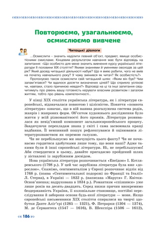 ™˜™˜™˜™˜™˜™˜™˜™˜™˜™˜™˜™˜™˜™˜™˜™˜
– 186 —
Повторюємо, узагальнюємо,
осмислюємо вивчене
Читацькі діалоги
…Осмислити - значить наділити певний об’єкт, предмет, явище особис-
тісними смислами. Кінцевим результатом навчання має бути відповідь на
запитання: «Що особисто для мене значить вивчення курсу української літе-
ратури ІІ половини ХІХ століття? Якими знаннями й уміннями оволодів за цей
рік? Який досвід читацької діяльності набув? Що я вмію робити, чого не вмів
на початку навчального року? У чому змінився як читач? Як особистість?»
Пропонуємо також осмислити свій читацький шлях: «Яким він був? Чим
запам’ятався? Чи вдалося досягти визначених цілей? Що сприяло успіхові
чи, навпаки, стало причиною невдачі?» Відповіді на ці та інші запитання свід-
читимуть про рівень вашу готовність керувати власним розвитком і загалом
життям, тобто про рівень компетентності..
У кінці ХІХ століття українська література, як і літератури єв-
ропейські, відзначалася повнотою і цілісністю. Поняття «повнота
літератури» означає, що в ній наявна розгалужена система родів,
жанрів і жанрових форм. Об’єктом художнього дослідження було
життя у всій різноманітності його проявів. Література розвива-
лася як невід’ємний компонент загальноєвропейського процесу.
Завдячуючи перекладам знана у світі і сама засвоювала кращі
надбання. Її невпинний пошук рефлексувався й оцінювався лі-
тературознавством як окремою галуззю.
Чи не перебільшуємо ми значущість цього факту? Чи не почи-
наємо гордитися здобутками лише тому, що вони наші? Адже та-
кими були й інші європейські літератури. Ні, не перебільшуємо!
Аби ствердитися в цьому, давайте пригадаємо пройдений шлях
у зіставлені із зарубіжним досвідом.
Нова українська література розпочинається «Енеїдою» І. Котля-
ревського (1798 р.). У цей час зарубіжна література була вже «до-
рослою». Скажімо, сентименталізм у Європі розпочинає відлік від
1768 р. (поява «Сентиментальної подорожі по Франції та Італії»
Л. Стерна), в Україні  — 1832 р. (написана «Маруся» Г. Квітки-
Основ’яненка; надрукована в 1834 р.). Романтизм «спізнився» уже
лише років на десять-двадцять. Серед низки причин виокремимо
бездержавність України, її колоніальне становище, постійні пере-
слідування й заборони основи будь-якої літератури — мови. Якщо
європейські письменники ХІХ століття спиралися на творчі здо-
бутки Данте Аліг’єрі (1265 — 1321), Ф. Петрарки (1304 — 1374),
М.  де  Сервантеса (1547  — 1616), В. Шекспіра (1506  — 1612),
 