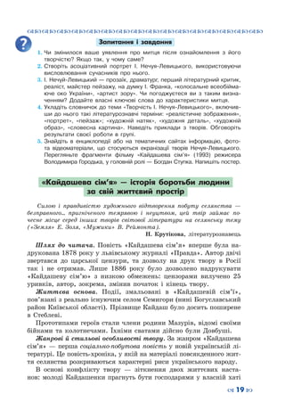 ™˜™˜™˜™˜™˜™˜™˜™˜™˜™˜™˜™˜™˜™˜™˜™˜
– 19 —
Запитання і завдання
1.	Чи змінилося ваше уявлення про митця після ознайомлення з його
творчістю? Якщо так, у чому саме?
2.	Створіть асоціативний портрет І. Нечуя-Левицького, використовуючи
висловлювання сучасників про нього.
3.	І. Нечуй-Левицький — прозаїк, драматург, перший літературний критик,
реаліст, майстер пейзажу, на думку І. Франка, «колосальне всеобійма-
юче око України», «артист зору». Чи погоджуєтеся ви з таким визна-
ченням? Додайте власні ключові слова до характеристики митця.
4.	Укладіть словничок до теми «Творчість І. Нечуя-Левицького», включив-
ши до нього такі літературознавчі терміни: «реалістичне зображення»,
«портрет», «пейзаж»; «художній натяк», «художня деталь», «художній
образ», «словесна картина». Наведіть приклади з творів. Обговоріть
результати своєї роботи в групі.
5.	Знайдіть в енциклопедії або на тематичних сайтах інформацію, фото-
та відеоматеріали, що стосуються екранізації творів Нечуя-Левицького.
Перегляньте фрагменти фільму «Кайдашева сім’я» (1993) режисера
Володимира Городька, у головній ролі — Богдан Ступка. Напишіть постер.
«Кайдашева сім’я»  — історія боротьби людини
за свій життєвий простір
Силою і правдивістю художнього відтворення побуту селянства  —
безправного... пригніченого темрявою і неуцтвом, цей твір займає по-
чесне місце серед інших творів світової літератури на селянську тему
(«Земля» Е. Золя, «Мужики» В. Реймонта).
Н.  Крутікова, літературознавець
Шлях до читача. Повість «Кайдашева сім’я» вперше була на-
друкована 1878 року у львівському журналі «Правда». Автор двічі
звертався до царської цензури, та дозволу на друк твору в Росії
так і не отримав. Лише 1886 року було дозволено надрукувати
«Кайдашеву сім’ю» з низкою обмежень: цензорами вилучено 25
уривків, автор, зокрема, змінив початок і кінець твору.
Життєва основа. Події, змальовані в «Кайдашевій сім’ї»,
пов’язані з реально існуючим селом Семигори (нині Богуславський
район Київської області). Прізвище Кайдаш було досить поширене
в Стеблеві.
Прототипами героїв стали члени родини Мазурів, відомі своїми
бійками та колотнечами. Їхніми сватами дійсно були Довбуші.
Жанрові й стильові особливості твору. За жанром «Кайдашева
сім’я» — перша соціально-побутова повість у новій українській лі-
тературі. Це повість-хроніка, у якій на матеріалі повсякденного жит-
тя селянства розкриваються характерні риси українського народу.
В основі конфлікту твору  — зіткнення двох життєвих наста-
нов: молоді Кайдашенки прагнуть бути господарями у власній хаті
 