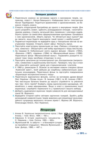 ™˜™˜™˜™˜™˜™˜™˜™˜™˜™˜™˜™˜™˜™˜™˜™˜
– 191 —
Читацьке дозвілля
1.	Перегляньте комікси за мотивами одного з  виучуваних творів, на-
приклад, повісті І.  Нечуя-Левицького «Кайдашева сім’я»» ілюстратора
Наталі Таробарової. Поділіться враженнями з  однокласниками, за ба-
жання створіть власні.
2.	Створіть літературний буктрейлер до одного з  виучуваних творів. Для
цього розробіть сюжет, здійсніть розкадрування епізодів, «начитайте»
звукову доріжку, створіть загальний фон проміжних і  ключових кадрів.
	 Оцініть проект за самостійно сформульованими критеріями. Ознайомте
з  ним однокласників, зберіть відгуки. Чи збігаються ваші оцінки? Що
ви зміните, якщо будете виконувати такий проект у  майбутньому?
1.	Подивіться екранізацію чи відвідайте одну з театральних вистав за ви-
учуваними творами. Створіть макет афіші. Напишіть відгук.
2.	Підготуйте комп’ютерну презентацію на тему «Пейзаж у літературі, му-
зиці, живописі». Обґрунтуйте свій вибір відповідного твору мистецтва.
3.	За творами О.  Кобилянської знято художні фільми: «Земля» (1954),
«Вовчиха» (1967), «Царівна» (1994) та «Меланхолійний вальс» (1990).
Перегляньте фільм «Меланхолійний вальс». Порівняйте розкриття го-
ловної теми твору засобами літератури та кіно.
4.	Підготуйте запитання до інтелектуальної гри «Експресіонізм (імпресіо-
нізм, символізм) в українському мистецтві». Проведіть таку гру в класі
або влаштуйте шкільний турнір для старшокласників і  вчителів.
5.	У 1968 р. режисером Л.  Осикою за мотивами новели створено фільм
«Камінний хрест», який увійшов до скарбниці найвизначніших укра-
їнських кіношедеврів. Перегляньте фільм та підготуйте повідомлення
«Екранізація експресіоністичного твору».
6.	Перегляньте відеозаписи фільмів, знятих за мотивами драми-феєрії
Лесі Українки «Лісова пісня»: В.  Івченка (1961) та Ю.  Іллєнка (1981).
Чиє мистецьке бачення ближче до вашого сприйняття та уявлення
про твір і  його героїв? Знайдіть серед однокласників однодумців, об-
міняйтеся з  ними міркуваннями. Якщо в  класі є прихильники іншої
екранізації, спробуйте переконати їх у  правильності вашого вибору.
7.	Доберіть аудіозаписи музичних творів символістів для мелодекламації
поезії М.  Вороного.
8.	Відвідайте інтернет-сайти світових картинних галерей. Зробіть добір
репродукцій символістських творів живопису для візуалізації мультиме-
дійного супроводу виразного читання лірики І.  Франка (М.  Вороного,
Олександра Олеся, Лесі Українки).
Література
1.	 Агеєва В.  Українська імпресіоністична проза / Віра
Агеєва. — Київ: Віпол, 1994. — 160 с.
2.	 Єфремов С.  Історія українського письменства /
С.  Єфремов. — Київ: Femina, 1995. — 685с.
3.	Жулинський М.  Із забуття — в безсмертя (сторін-
ки призабутої спадщини) / Микола Жулинський. —
Київ: Дніпро, 1990. — 447 с.
 