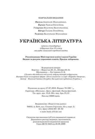 НАВЧАЛЬНЕ ВИДАННЯ
Фасоля Анатолій Миколайович,
Яценко Таміла Олексіївна,
Уліщенко Віолетта Валентинівна,
Бійчук Галина Леонідівна,
Тименко Валентина Миколаївна
УКРАЇНСЬКА ЛІТЕРАТУРА
(рівень стандарту)
підручник для 10 класу
закладів загальної середньої освіти
Рекомендовано Міністерством освіти і науки України
Видано за рахунок державних коштів. Продаж заборонено.
За редакцією авторів
Верстка — Мирогчик Ю. П., Штефан Ю. В.
Обкладинка — Лук’яненко Л. В.
(Дизайн обкладинки втілення задуму авторів підручника.
Використано кольоровий офорт «Пісні кохання» із серії «Народні джерела».
Автор - Микола Савович Кочубей, Заслужений художник України.)
Підписано до друку 27.07.2018. Формат 70×100 1
/16
Гарнітура «Шкільна». Друк. офсетний. Папір офсетний.
Ум. друк. арк. 15,6. Обл.-вид. Арк.15,13
Наклад 16680 прим.
Видавництво «Педагогічна думка»
04053, м. Київ, вул. Січових Стрільців, 52-а, корп. 2;
тел./факс: (044) 481–38–82
e-male: book-xl@ukr.net
Свідоцтво про внесення суб’єкта видавничої справи до
Державного реєстру видавців, виготовників,
розповсюджувачів видавничої продукці
Серія ДК № 3563 від 28.08.2009
 