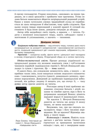 ™˜™˜™˜™˜™˜™˜™˜™˜™˜™˜™˜™˜™˜™˜™˜™˜
– 20 —
й своєму господарстві. Старше покоління, «виховане» на інших тра-
диціях, не в змозі зрозуміти і прийняти таке прагнення. Усіма си-
лами батьки намагаються зберегти патріархальний родинний устрій.
Однак у нових суспільних умовах традиційний уклад не сприйма-
ється як щось непорушне й обов’язкове, чому треба слідувати. При
цьому кожен твердо переконаний у власній правоті й готовий від-
стоювати її будь-якою ціною, доводячи ситуацію до абсурду.
Автор ніби випробовує своїх героїв, а заразом  — і читача. Су-
дячи з незмінної популярності твору, навіть «абсурдні» сцени є
життєвими й упізнаваними, а значить — типовими.
Довідник читача
Соціально-побутова повість — вид епічного твору, головна увага якого
зосереджується на розкритті суперечностей і закономірностей суспільного
життя, соціальній зумовленості дій і вчинків персонажів, зображенні їх у по-
бутовому середовищі.
Прототип  — конкретна особа, факти життя і діяльності якої покладено
в основу літературного образу. Літературний образ не є копією прототипу.
Ідейно-тематичний зміст. Процес розпаду української па-
тріархальної родини під впливом зовнішніх умов і суб’єктивних
чинників (крайній індивідуалізм героїв) І. Нечуй-Левицький зма-
льовує із сумом і гіркотою. Це  — тема повісті.
З одного боку, він усвідомлює неминучість змін, з іншого — не
приймає таких змін, коли нищаться основи людського співжиття:
само- і взаємоповага, почуття гідності, домашнього затишку, праг-
нення порозуміння. Доведений до крайнощів індивідуалізм небез-
печний, він руйнує людину й нищить усе, що оточує її,  — таку
думку автор прагне донести до читача.
Розглядає автор й інші проблеми: ви-
ховання; стосунки батьків і дітей; ко-
хання та сімейне щастя; віра в Бога та
дотримання заповідей Божих; цінність
народної моралі й національної етики.
Чи вдалося І. Нечуєві-Левицькому
донести до читача цю думку й низку
інших, не менш важливих?
Безумовно, так, про що свідчать по-
пулярність твору і його численні пере-
видання. Як це вдалося? Відповідь зна-
йдіть у тексті твору.
Композиція і сюжет. Повість скла-
дається з дев’яти частин. Сюжет роз-
гортається за принципом нагнітання
епізодів і сцен, які є своєрідним нани-
Лєра Схємка. Ілюстарція до
повісті І. Нечуя-Левицького
«Кайдашева сім’я»
 