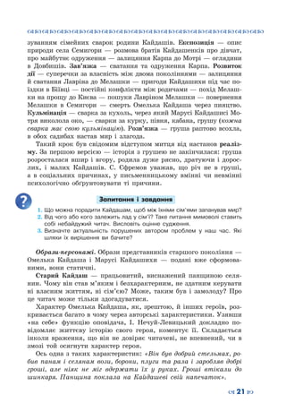 ™˜™˜™˜™˜™˜™˜™˜™˜™˜™˜™˜™˜™˜™˜™˜™˜
– 21 —
зуванням сімейних сварок родини Кайдашів. Експозиція  — опис
природи села Семигори  — розмова братів Кайдашенків про дівчат,
про майбутнє одруження — залицяння Карпа до Мотрі — оглядини
в Довбишів. Зав’язка  — сватання та одруження Карпа. Розвиток
дії — суперечки за власність між двома поколіннями — залицяння
й сватання Лавріна до Мелашки — пригоди Кайдашихи під час по-
їздки в Біївці — постійні конфлікти між родичами — похід Мелаш-
ки на прощу до Києва — пошуки Лавріном Мелашки — повернення
Мелашки в Семигори  — смерть Омелька Кайдаша через пияцтво.
Кульмінація — сварка за кухоль, через який Марусі Кайдашисі Мо-
тря виколола око, — сварки за курку, півня, кабана, грушу (кожна
сварка має свою кульмінацію). Розв’язка  — груша раптово всохла,
в обох садибах настав мир і злагода.
Такий крок був свідомим відступом митця від настанов реаліз-
му. За першою версією — історія з грушею не закінчилася: груша
розросталася вшир і вгору, родила дуже рясно, дратуючи і дорос-
лих, і малих Кайдашів. С. Єфремов уважав, що річ не в груші,
а в соціальних причинах, у письменницькому вмінні чи невмінні
психологічно обґрунтовувати ті причини.
Запитання і завдання
1.	Що можна порадити Кайдашам, щоб між їхніми сім’ями запанував мир?
2.	Від чого або кого залежить лад у сім’ї? Таке питання мимоволі ставить
собі небайдужий читач. Висловіть оцінне судження.
3.	Визначте актуальність порушених автором проблем у наш час. Які
шляхи їх вирішення ви бачите?
Образи-персонажі. Образи представників старшого покоління —
Омелька Кайдаша і Марусі Кайдашихи  — подані вже сформова-
ними, вони статичні.
Старий Кайдаш  — працьовитий, виснажений панщиною селя-
нин. Чому він став м’яким і безхарактерним, не здатним керувати
ні власним життям, ні сім’єю? Може, таким був і замолоду? Про
це читач може тільки здогадуватися.
Характер Омелька Кайдаша, як, зрештою, й інших героїв, роз-
кривається багато в чому через авторські характеристики. Узявши
«на себе» функцію оповідача, І. Нечуй-Левицький докладно по-
відомляє життєву історію свого героя, коментує її. Складається
інколи враження, що він не довіряє читачеві, не впевнений, чи в
змозі той осягнути характер героя.
Ось одна з таких характеристик: «Він був добрий стельмах, ро-
бив панам і селянам вози, борони, плуги та рала і заробляв добрі
гроші, але ніяк не міг вдержати їх у руках. Гроші втікали до
шинкаря. Панщина поклала на Кайдашеві свій напечаток».
 