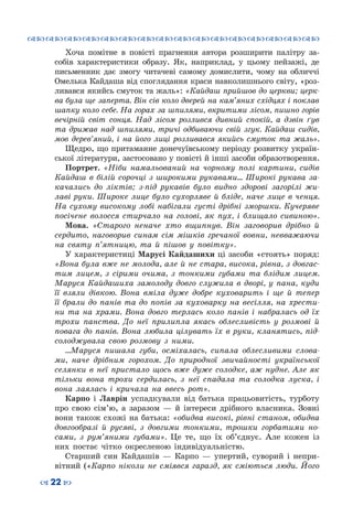 ™˜™˜™˜™˜™˜™˜™˜™˜™˜™˜™˜™˜™˜™˜™˜™˜
– 22 —
Хоча помітне в повісті прагнення автора розширити палітру за-
собів характеристики образу. Як, наприклад, у цьому пейзажі, де
письменник дає змогу читачеві самому домислити, чому на обличчі
Омелька Кайдаша від споглядання краси навколишнього світу, «роз-
ливався якийсь смуток та жаль»: «Кайдаш прийшов до церкви; церк-
ва була ще заперта. Він сів коло дверей на кам’яних східцях і поклав
шапку коло себе. На горах за шпилями, вкритими лісом, пишно горів
вечірній світ сонця. Над лісом розлився дивний спокій, а дзвін ґув
та дрижав над шпилями, тричі одбиваючи свій згук. Кайдаш сидів,
мов дерев’яний, і на його лиці розливався якийсь смуток та жаль».
Щедро, що притаманне донечуївському періоду розвитку україн-
ської літератури, застосовано у повісті й інші засоби образотворення.
Портрет. «Ніби намальований на чорному полі картини, сидів
Кайдаш в білій сорочці з широкими рукавами... Широкі рукава за-
качались до ліктів; з-під рукавів було видно здорові загорілі жи-
лаві руки. Широке лице було сухорляве й бліде, наче лице в ченця.
На сухому високому лобі набігали густі дрібні зморшки. Кучеряве
посічене волосся стирчало на голові, як пух, і блищало сивиною».
Мова. «Старого неначе хто вщипнув. Він заговорив дрібно й
сердито, наговорив синам сім мішків гречаної вовни, невважаючи
на святу п’ятницю, та й пішов у повітку».
У характеристиці Марусі Кайдашихи ці засоби «стоять» поряд:
«Вона була вже не молода, але й не стара, висока, рівна, з довгас-
тим лицем, з сірими очима, з тонкими губами та блідим лицем.
Маруся Кайдашиха замолоду довго служила в дворі, у пана, куди
її взяли дівкою. Вона вміла дуже добре куховарить і ще й тепер
її брали до панів та до попів за куховарку на весілля, на хрести-
ни та на храми. Вона довго терлась коло панів і набралась од їх
трохи панства. До неї прилипла якась облесливість у розмові й
повага до панів. Вона любила цілувать їх в руки, кланятись, під-
солоджувала свою розмову з ними.
…Маруся пишала губи, осміхалась, сипала облесливими слова-
ми, наче дрібним горохом. До природної звичайності української
селянки в неї пристало щось вже дуже солодке, аж нудне. Але як
тільки вона трохи сердилась, з неї спадала та солодка луска, і
вона лаялась і кричала на ввесь рот».
Карпо і Лаврін успадкували від батька працьовитість, турботу
про свою сім’ю, а заразом — й інтереси дрібного власника. Зовні
вони також схожі на батька: «обидва високі, рівні станом, обидва
довгообразі й русяві, з довгими тонкими, трошки горбатими но-
сами, з рум’яними губами». Це те, що їх об’єднує. Але кожен із
них постає чітко окресленою індивідуальністю.
Старший син Кайдашів  — Карпо — упертий, суворий і непри-
вітний («Карпо ніколи не сміявся гаразд, як сміються люди. Його
 