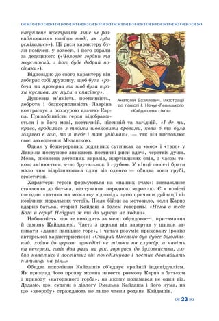 ™˜™˜™˜™˜™˜™˜™˜™˜™˜™˜™˜™˜™˜™˜™˜™˜
– 23 —
насуплене жовтувате лице не роз-
виднювалось навіть тоді, як губи
усміхались»). Ці риси характеру бу-
ли помічені у волості, і його обрали
за десяцького («Чоловік гордий та
жорстокий, з його буде добрий по-
сіпака»).
Відповідно до свого характеру він
добирає собі дружину, щоб була «ро-
боча та проворна та щоб була тро-
хи куслива, як мухи в спасівку».
Душевна м’якість, поетичність,
доброта і безкорисливість Лавріна
контрастує з похмурою вдачею Кар-
па. Привабливість героя відобража-
ється і в його мові, поетичній, пісенній та лагідній. «І де ти,
красо, вродилась з твоїми шовковими бровами, коли б ти була
зозулею в гаю, то я тебе і там упіймаю»,  — так він висловлює
своє захоплення Мелашкою.
Однак у безперервних родинних сутичках за «моє» і «твоє» у
Лавріна поступово зникають поетичні риси вдачі, черствіє душа.
Мова, сповнена дотепних виразів, жартівливих слів, з часом та-
кож змінюється, стає брутальною і грубою. У кінці повісті брати
мало чим відрізняються один від одного  — обидва вони грубі,
егоїстичні.
Характери героїв формуються на «наших очах»: зневажливе
ставлення до батька, нехтування народною мораллю. Є в повісті
ще один «натяк» на можливу відповідь щодо причини руйнації ві-
ковічних моральних устоїв. Після бійки за мотовило, коли Карпо
вдарив батька, старий Кайдаш з болем говорить: «Нема в тебе
Бога в серці! Недурно ж ти до церкви не ходиш».
Набожність, що не виходить за межі обрядовості, притаманна
й самому Кайдашеві. Часто з церкви він завертав у шинок за-
пивати «давнє панщане горе», і читач розуміє приховану іронію
авторської характеристики: «Старий Омелько був дуже богоміль-
ний, ходив до церкви щонеділі не тільки на службу, а навіть
на вечерню, говів два рази на рік, горнувся до духовенства, лю-
бив молитись і постити; він понеділкував і постив дванадцять
п’ятниць на рік…»
Обидва покоління Кайдашів об’єднує крайній індивідуалізм.
Як приклад його прояву можна навести розмову Карпа з батьком
з приводу «каторжного горба», на якому поламався не один віз.
Додамо, що, судячи з діалогу Омелька Кайдаша і його кума, на
цю «хворобу» страждають не лише члени родини Кайдашів.
Анатолій Базилевич. Ілюстрації
до повісті І. Нечуя-Левицького
«Кайдашева сім’я»
 