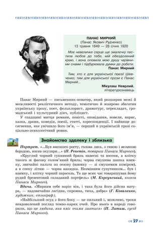 ™˜™˜™˜™˜™˜™˜™˜™˜™˜™˜™˜™˜™˜™˜™˜™˜
– 27 —
ПАНАС МИРНИЙ
(Панас Якович Рудченко)
13 травня 1849 — 28 січня 1920
Моє невеличке серце ще змалечку пес-
тила любов до тебе, мій обездолений
краю, і вона оповила мою душу чарівни-
ми снами і підбурювала думки до роботи.
Панас Мирний
Тим, хто є для української поезії Шев-
ченко, тим для української прози є Панас
Мирний…
Мікулаш Неврлий,
літературознавець
Панас Мирний — письменник-новатор, який розширив межі й
можливості реалістичного методу, тематично й жанрово збагатив
українську прозу, поет, фольклорист, драматург, перекладач, гро-
мадський і культурний діяч, публіцист.
У спадщині митця романи, повісті, оповідання, новели, нарис,
казка, драми, комедія, поезії, статті, кореспонденції. І найвище до-
сягнення, яке увічнило його ім’я, — перший в українській прозі со-
ціально-психологічний роман.
Знайомство здалеку і зблизька
Портрет. «…Був високого росту, голова лиса, з сивою і великою
бородою, носив окуляри...» (П. Репетін, товариш Панаса Мирного).
«Круглий чорний сукняний бриль навесні та восени, а влітку
такого ж фасону солом’яний бриль; чорна смушева шапка взим-
ку, звичайні пальта по сезону (взимку — зі смушевим коміром),
а в спеку літню — чорна накидка. Незмінним супутником… був і
взимку, і влітку чорний парасоль. Та ще всяк час товаришував йому
рудий брезентовий складаний портфель» (М.  Корсунський, колега
Панаса Мирного).
Вдача. «Мирним себе нарік він, і така була його дійсна нату-
ра,  — надзвичайно лагідна, скромна, тиха, добра» (Г. Коваленко,
художник, етнограф).
«Найбільший осуд з його боку — це пильний і, можливо, трохи
невдоволений погляд темно-карих очей. Про нього в народі гово-
рили, що це людина, яка вміє очима лаятися» (П. Латиш, сусід
Панаса Мирного).
 