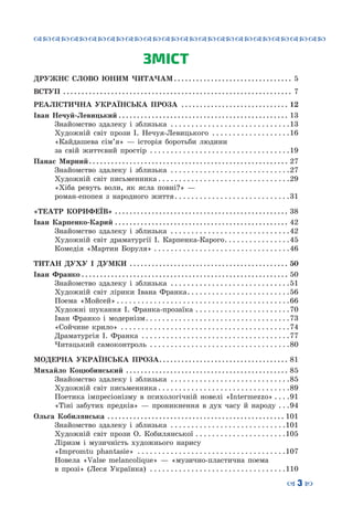 ™˜™˜™˜™˜™˜™˜™˜™˜™˜™˜™˜™˜™˜™˜™˜™˜
– 3 —
ЗМІСТ
ДРУЖНЄ СЛОВО ЮНИМ ЧИТАЧАМ. . . . . . . . . . . . . . . . . . . . . . . . . . . . . . . . . 5
ВСТУП . . . . . . . . . . . . . . . . . . . . . . . . . . . . . . . . . . . . . . . . . . . . . . . . . . . . . . . . . . . . . . . 7
РЕАЛІСТИЧНА УКРАЇНСЬКА ПРОЗА . . . . . . . . . . . . . . . . . . . . . . . . . . . . . . 12
Іван Нечуй-Левицький. . . . . . . . . . . . . . . . . . . . . . . . . . . . . . . . . . . . . . . . . . . . . . . 13
	 Знайомство здалеку і зблизька . . . . . . . . . . . . . . . . . . . . . . . . . . . . . 13
	 Художній світ прози І. Нечуя-Левицького . . . . . . . . . . . . . . . . . . . 16
	 «Кайдашева сім’я»  — історія боротьби людини
за свій життєвий простір . . . . . . . . . . . . . . . . . . . . . . . . . . . . . . . . . . 19
Панас Мирний. . . . . . . . . . . . . . . . . . . . . . . . . . . . . . . . . . . . . . . . . . . . . . . . . . . . . . . 27
	 Знайомство здалеку і зблизька . . . . . . . . . . . . . . . . . . . . . . . . . . . . . 27
	 Художній світ письменника. . . . . . . . . . . . . . . . . . . . . . . . . . . . . . . . 29
	 «Хіба ревуть воли, як ясла повні?»  —
роман-епопея з народного життя. . . . . . . . . . . . . . . . . . . . . . . . . . . . 31
«ТЕАТР КОРИФЕЇВ». . . . . . . . . . . . . . . . . . . . . . . . . . . . . . . . . . . . . . . . . . . . . . . . 38
Іван Карпенко-Карий. . . . . . . . . . . . . . . . . . . . . . . . . . . . . . . . . . . . . . . . . . . . . . . . 42
	 Знайомство здалеку і зблизька . . . . . . . . . . . . . . . . . . . . . . . . . . . . . 42
	 Художній світ драматургії І. Карпенка-Карого. . . . . . . . . . . . . . . . 45
	 Комедія «Мартин Боруля». . . . . . . . . . . . . . . . . . . . . . . . . . . . . . . . . 46
ТИТАН ДУХУ І ДУМКИ . . . . . . . . . . . . . . . . . . . . . . . . . . . . . . . . . . . . . . . . . . . . 50
Іван Франко. . . . . . . . . . . . . . . . . . . . . . . . . . . . . . . . . . . . . . . . . . . . . . . . . . . . . . . . . 50
	 Знайомство здалеку і зблизька . . . . . . . . . . . . . . . . . . . . . . . . . . . . . 51
	 Художній світ лірики Івана Франка. . . . . . . . . . . . . . . . . . . . . . . . . 56
	 Поема «Мойсей». . . . . . . . . . . . . . . . . . . . . . . . . . . . . . . . . . . . . . . . . . 66
	 Художні шукання І. Франка-прозаїка. . . . . . . . . . . . . . . . . . . . . . . 70
	 Іван Франко і модернізм. . . . . . . . . . . . . . . . . . . . . . . . . . . . . . . . . . . 73
	 «Сойчине крило» . . . . . . . . . . . . . . . . . . . . . . . . . . . . . . . . . . . . . . . . . 74
	 Драматургія І. Франка . . . . . . . . . . . . . . . . . . . . . . . . . . . . . . . . . . . . 77
	 Читацький самоконтроль . . . . . . . . . . . . . . . . . . . . . . . . . . . . . . . . . . 80
МОДЕРНА УКРАЇНСЬКА ПРОЗА. . . . . . . . . . . . . . . . . . . . . . . . . . . . . . . . . . . . 81
Михайло Коцюбинський . . . . . . . . . . . . . . . . . . . . . . . . . . . . . . . . . . . . . . . . . . . . . 85
	 Знайомство здалеку і зблизька . . . . . . . . . . . . . . . . . . . . . . . . . . . . . 85
	 Художній світ письменника. . . . . . . . . . . . . . . . . . . . . . . . . . . . . . . . 89
	 Поетика імпресіонізму в психологічній новелі «Intermezzo». . . . 91
	 «Тіні забутих предків»  — проникнення в дух часу й народу . . . 94
Ольга Кобилянська . . . . . . . . . . . . . . . . . . . . . . . . . . . . . . . . . . . . . . . . . . . . . . . . . 101
	 Знайомство здалеку і зблизька . . . . . . . . . . . . . . . . . . . . . . . . . . . . 101
	 Художній світ прози О. Кобилянської. . . . . . . . . . . . . . . . . . . . . . 105
	 Ліризм і музичність художнього нарису
«Іmpromtu phantasie» . . . . . . . . . . . . . . . . . . . . . . . . . . . . . . . . . . . . 107
	 Новела «Valse melancolique»  — «музично-пластична поема
в прозі» (Леся Українка) . . . . . . . . . . . . . . . . . . . . . . . . . . . . . . . . . 110
 