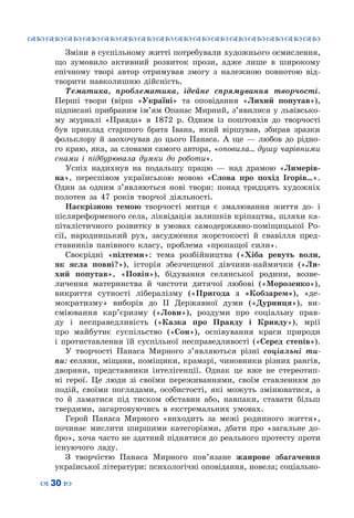 ™˜™˜™˜™˜™˜™˜™˜™˜™˜™˜™˜™˜™˜™˜™˜™˜
– 30 —
Зміни в суспільному житті потребували художнього осмислення,
що зумовило активний розвиток прози, адже лише в широкому
епічному творі автор отримував змогу з належною повнотою від-
творити навколишню дійсність.
Тематика, проблематика, ідейне спрямування творчості.
Перші твори (вірш «Україні» та оповідання «Лихий попутав»),
підписані прибраним ім’ям Опанас Мирний, з’явилися у львівсько-
му журналі «Правда» в 1872 р. Одним із поштовхів до творчості
був приклад старшого брата Івана, який віршував, збирав зразки
фольклору й заохочував до цього Панаса. А  ще — любов до рідно-
го краю, яка, за словами самого автора, «оповила… душу чарівними
снами і підбурювала думки до роботи».
Успіх надихнув на подальшу працю — над драмою «Лимерів-
на», переспівом українською мовою «Слова про похід Ігорів…».
Один за одним з’являються нові твори: понад тридцять художніх
полотен за 47 років творчої діяльності.
Наскрізною темою творчості митця є змалювання життя до- і
післяреформеного села, ліквідація залишків кріпацтва, шляхи ка-
піталістичного розвитку в умовах самодержавно-поміщицької Ро-
сії, народницький рух, засудження жорстокості й свавілля пред-
ставників панівного класу, проблема «пропащої сили».
Своєрідні «підтеми»: тема розбійництва («Хіба ревуть воли,
як ясла повні?»), історія збезчещеної дівчини-наймички («Ли-
хий попутав», «Повія»), бідування селянської родини, возве-
личення материнства й чистоти дитячої любові («Морозенко»),
викриття сутності лібералізму («Пригода з «Кобзарем»), «де-
мократизму» виборів до ІІ Державної думи («Дурниця»), ви-
сміювання кар’єризму («Лови»), роздуми про соціальну прав-
ду і несправедливість («Казка про Правду і Кривду»), мрії
про майбутнє суспільство («Сон»), оспівування краси природи
і протиставлення їй суспільної несправедливості («Серед степів»).
У творчості Панаса Мирного з’являються різні соціальні ти-
пи: селяни, міщани, поміщики, крамарі, чиновники різних рангів,
дворяни, представники інтелігенції. Однак це вже не стереотип-
ні герої. Це люди зі своїми переживаннями, своїм ставленням до
подій, своїми поглядами, особистості, які можуть змінюватися, а
то й ламатися під тиском обставин або, навпаки, ставати більш
твердими, загартовуючись в екстремальних умовах.
Герой Панаса Мирного «виходить за межі родинного життя»,
починає мислити ширшими категоріями, дбати про «загальне до-
бро», хоча часто не здатний піднятися до реального протесту проти
існуючого ладу.
З творчістю Панаса Мирного пов’язане жанрове збагачення
української літератури: психологічні оповідання, новела; соціально-
 