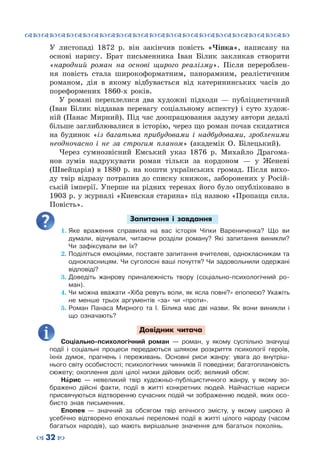™˜™˜™˜™˜™˜™˜™˜™˜™˜™˜™˜™˜™˜™˜™˜™˜
– 32 —
У  листопаді 1872  р. він закінчив повість «Чіпка», написану на
основі нарису. Брат письменника Іван Білик закликав створити
«народний роман на основі щирого реалізму». Після перероблен-
ня повість стала широкоформатним, панорамним, реалістичним
романом, дія в якому відбувається від катерининських часів до
пореформених 1860-х років.
У романі переплелися два художні підходи — публіцистичний
(Іван Білик віддавав перевагу соціальному аспекту) і суто худож-
ній (Панас Мирний). Під час доопрацювання задуму автори дедалі
більше заглиблювалися в історію, через що роман почав скидатися
на будинок «із багатьма прибудовами і надбудовами, зробленими
неодночасно і не за строгим планом» (академік О.  Білецький).
Через сумнозвісний Емський указ 1876  р. Михайло Драгома-
нов зумів надрукувати роман тільки за кордоном  — у Женеві
(Швейцарія) в 1880  р. на кошти українських громад. Після вихо-
ду твір відразу потрапив до списку книжок, заборонених у Росій-
ській імперії. Уперше на рідних теренах його було опубліковано в
1903 р. у журналі «Киевская старина» під назвою «Пропаща сила.
Повість».
Запитання і завдання
1.	Яке враження справила на вас історія Чіпки Варениченка? Що ви
думали, відчували, читаючи розділи роману? Які запитання виникли?
Чи зафіксували ви їх?
2.	Поділіться емоціями, поставте запитання вчителеві, однокласникам та
однокласницям. Чи суголосні ваші почуття? Чи задовольнили одержані
відповіді?
3.	Доведіть жанрову приналежність твору (соціально-психологічний ро-
ман).
4.	Чи можна вважати «Хіба ревуть воли, як ясла повні?» епопеєю? Укажіть
не менше трьох аргументів «за» чи «проти».
5.	Роман Панаса Мирного та І. Білика має дві назви. Як вони виникли і
що означають?
Довідник читача
Соціально-психологічний роман — роман, у якому суспільно значущі
події і соціальні процеси передаються шляхом розкриття психології героїв,
їхніх думок, прагнень і переживань. Основні риси жанру: увага до внутріш-
нього світу особистості; психологічних чинників її поведінки; багатоплановість
сюжету; охоплення долі цілої низки дійових осіб; великий обсяг.
Нарис — невеликий твір художньо-публіцистичного жанру, у якому зо-
бражено дійсні факти, події в житті конкретних людей. Найчастіше  нариси
присвячуються відтворенню сучасних подій чи зображенню людей, яких осо-
бисто знав письменник.
Епопея — значний за обсягом твір епічного змісту, у якому широко й
усебічно відтворено епохальні переломні події в житті цілого народу (часом
багатьох народів), що мають вирішальне значення для багатьох поколінь.
 