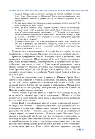 ™˜™˜™˜™˜™˜™˜™˜™˜™˜™˜™˜™˜™˜™˜™˜™˜
– 35 —
4.	Людина завжди має можливість вибору за певної життєвої ситуації.
Чому Чіпка обрав шлях розбійництва? Що стало визначальним чин-
ником вибору? Знайдіть у романі цитату, яка містить відповідь на це
запитання.
5.	Які три риси характеру головного героя названо в його портреті? Як
вони вплинули на його долю?
6.	Чіпка, за його словами, хоче «людям служити». Чи так це насправді?
Чи вірить сам герой у щирість своїх слів? Адже буквально в наступ-
ному абзаці автори роману зазначають: «…У Чіпчинім серці уже вору-
шилося бажання верховодити, пекло його, виривалось наверх у дум-
ці, в слові…» Висловіть свої міркування у класі. Послухайте відповіді.
Чи згодні ви з почутим?
7.	Відзначте переломні події в житті головного героя і його реакцію на
них. Які з факторів, що визначили поведінку героя в тій чи іншій си-
туації, є соціальними, а які — психологічними? Свої міркування під-
твердьте цитатами з тексту.
Психологічно вмотивованою є й історія інших героїв, які (що
притаманне стилю Панаса Мирного) утворюють своєрідні «пари».
Грицько Чупруненко, сирота, товариш Чіпки з дитинства, стає
поважним господарем. Образ складний і, як і Чіпка, неоднознач-
ний. Його працьовитість, наполегливість у самотворенні й само-
здійсненні викликають повагу. Хоча героєві притаманні також
егоїзм, пріоритет власних інтересів над громадськими. Водночас
саме Грицько забрав до себе Мотрю після арешту Чіпки. Він же
єдиний із односельців, хто побажав Чіпці Божої помочі в його по-
дальшій долі.
Ще однією пропащою силою в романі є Максим Ґудзь. Врод-
ливий зовні, сильний і гордий, кмітливий, сміливий, незалежний
духом, він також, пройшовши «школу» військової служби, стає
на шлях розбою й гине під час одного з пограбувань. Однак якщо
Чіпка став на шлях грабунку, зневірившись у пошуках правди, то
Максим грабує заради наживи.
Жіночі образи в романі Панаса Мирного «Хіба ревуть воли, як
ясла повні?» сповнені трагізму й приреченості. Жодна з героїнь
роману не в змозі змінити своєї долі, а прагнення якось вплинути
на хід подій не є дієвим.
Образ Галі є уособленням дівочої краси, подружньої вірності
та моральної чистоти — найпривабливіших рис українського на-
ціонального характеру. «Невеличка, метка й жвава, з веселою
усмішкою на виду» — такою змальовує її автор на початку ро-
ману в образі «польової царівни». Дівчина, дочка Максима Ґудзя,
зросла в злодійській сім’ї, але зло, що оточувало з дитинства, не
спотворило душі. Письменник називає її то «польовою царівною»,
то «розбишацькою дочкою», тим самим акцентуючи увагу на про-
тиріччі між благородними прагненнями дівчини і тим оточенням,
у якому вона зростала. Галя зуміла зберегти моральну чистоту
 