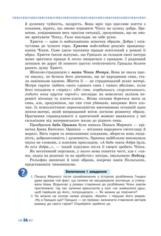 ™˜™˜™˜™˜™˜™˜™˜™˜™˜™˜™˜™˜™˜™˜™˜™˜
– 36 —
й душевну чуйність, щедрість. Вона мріє про щасливе життя з
коханим, вірить, що зможе втримати Чіпку на шляху добра. Зре-
штою, усвідомивши весь трагізм ситуації, зрозумівши, що не змо-
же врятувати Чіпку, Галя накладає на себе руки.
Христя — один із найцікавіших жіночих образів. Добра і спів-
чутлива до чужого горя, Христя найглибше розуміє правдошу-
кання Чіпки. Саме ідеєю шукання правди освітлений у романі її
образ. Христя також відчуває, що Грицько за складом своєї натури
може зректися правди й легко змиритися з кривдою. І родинний
затишок не дарує їй повного щастя: егоїстичність Грицька боляче
ранить душу Христі.
Жінкою-страдницею є мати Чіпки Мотря. Вона не знала щас-
тя змалку, не бачила його дівчиною, ще не народивши сина, ста-
ла заміжньою вдовою. Життя її — це страдницький шлях матері.
Мотря гаряче любить свого єдиного сина і тяжко вболіває, коли
його посадили в «чорну»: «Як сова, згорбившись, скарлючившись,
ходить вона кругом чорної»; поглядає на невеличкі залізом пе-
ревиті віконця та плаче-плаче… Всіма силами бореться мати за
сина, але, зрозумівши, що син став убивцею, викриває його зло-
чин. Із психологічною переконливістю вмотивовано останній крок
жінки-матері, який виправданий всією логікою розвитку образу.
Прагнення справедливості в критичний момент виявилося у неї
сильнішим від материнського жалю до рідного сина.
Прообразом баби Оришки була нянька Панаса Мирного — крі-
пачка Ірина Батієнко. Оришка — втілення народного світогляду й
моралі. Бита горем та невилазними злиднями, зберегла вона людя-
ність, доброзичливість і душевність. Оришка найбільше виховувала
онука не словами, а власним прикладом. «А баба така добра була,
до всіх добра…», — такий підсумок після її смерті зробить Чіпка.
Як негативний персонаж, у якого нема поняття честі, але є «хи-
жа, падка на розкоші та на прибуток» натура, змальовано Явдоху.
Рельєфно виписані й інші образи, зокрема панів Польських,
представників чиновництва.
Запитання і завдання
1.	Панаса Мирного після ознайомлення з історією розбійника Гнидки
дуже вразив той факт, що селяни не засуджували злочинця, а співчу-
вали йому. Водночас у романі ставлення до розбійника Чіпки зовсім
протилежне: під час зупинки арештантів у селі «не знайшлося душі,
щоб підійшла до його, попрощалася…». Як можна це пояснити?
2.	Чи можна на основі назви розділу «Хазяїн» і перших його рядків:
«Ну а Грицько що? Грицько — не промах» визначити ставлення авторів
роману до свого героя? Спробуйте зробити це.
 