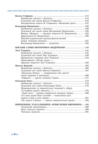 ™˜™˜™˜™˜™˜™˜™˜™˜™˜™˜™˜™˜™˜™˜™˜™˜
– 4 —
Василь Стефаник . . . . . . . . . . . . . . . . . . . . . . . . . . . . . . . . . . . . . . . . . . . . . . . . . . . 114
	 Знайомство здалеку і зблизька . . . . . . . . . . . . . . . . . . . . . . . . . . . . 114
	 Художній світ прози Василя Стефаника . . . . . . . . . . . . . . . . . . . . 118
	 Експресіонізм новели В. Стефаника «Камінний хрест» . . . . . . . 121
Володимир Винниченко. . . . . . . . . . . . . . . . . . . . . . . . . . . . . . . . . . . . . . . . . . . . . 126
	 Знайомство здалеку і зблизька . . . . . . . . . . . . . . . . . . . . . . . . . . . . 126
	 Художній світ малої прози Володимира Винниченка . . . . . . . . . 132
	 Новела «Момент»  — перлина творчості В. Винниченка. . . . . . . 133
	 Драматургія В. Винниченка. . . . . . . . . . . . . . . . . . . . . . . . . . . . . . . 136
	 Перший український науково-фантастичний
роман «Сонячна машина». . . . . . . . . . . . . . . . . . . . . . . . . . . . . . . . . 137
	 Володимир Винниченко  — художник. . . . . . . . . . . . . . . . . . . . . . . 138
ОБРАЗНЕ СЛОВО ПОЕТИЧНОГО МОДЕРНІЗМУ. . . . . . . . . . . . . . . . . . . . 140
Леся Українка. . . . . . . . . . . . . . . . . . . . . . . . . . . . . . . . . . . . . . . . . . . . . . . . . . . . . . 145
	 Знайомство здалеку і зблизька . . . . . . . . . . . . . . . . . . . . . . . . . . . . 145
	 Художній світ поезії Лесі Українки. . . . . . . . . . . . . . . . . . . . . . . . 148
	 Драматична спадщина Лесі Українки . . . . . . . . . . . . . . . . . . . . . . 154
	 Драма-феєрія «Лісова пісня»  —
вершина творчості Лесі Українки. . . . . . . . . . . . . . . . . . . . . . . . . . 156
Микола Вороний. . . . . . . . . . . . . . . . . . . . . . . . . . . . . . . . . . . . . . . . . . . . . . . . . . . . 163
	 Знайомство здалеку і зблизька . . . . . . . . . . . . . . . . . . . . . . . . . . . . 163
	 Художній світ поезії Миколи Вороного. . . . . . . . . . . . . . . . . . . . . 167
	 «Блакитна Панна» — утвердження ідеї єдності
краси природи й мистецтва . . . . . . . . . . . . . . . . . . . . . . . . . . . . . . . 169
	 «Інфанта» — зразок інтимної лірики. . . . . . . . . . . . . . . . . . . . . . . 171
Олександр Олесь. . . . . . . . . . . . . . . . . . . . . . . . . . . . . . . . . . . . . . . . . . . . . . . . . . . . 173
	 Знайомство здалеку і зблизька . . . . . . . . . . . . . . . . . . . . . . . . . . . . 173
	 Художній світ творів Олександра Олеся . . . . . . . . . . . . . . . . . . . . 176
	 Неоромантичні та символістські тенденції у збірці
«З журбою радість обнялась...». . . . . . . . . . . . . . . . . . . . . . . . . . . . 179
	 «Чари ночі» – шедевр української інтимної лірики . . . . . . . . . . 180
	 «О слово рідне! Орле скутий!» – осмислення ролі
рідного слова в долі народу. . . . . . . . . . . . . . . . . . . . . . . . . . . . . . . 181
	 «По дорозі в Казку» — зразок символістської драми. . . . . . . . . 183
ПОВТОРЕННЯ, УЗАГАЛЬНЕННЯ, ОСМИСЛЕННЯ ВИВЧЕНОГО. . . . 186
	 Читацький самоконтроль . . . . . . . . . . . . . . . . . . . . . . . . . . . . . . . . . 189
	 Ваші читацькі проекти. . . . . . . . . . . . . . . . . . . . . . . . . . . . . . . . . . . 190
	 Читацьке дозвілля. . . . . . . . . . . . . . . . . . . . . . . . . . . . . . . . . . . . . . . 191
 