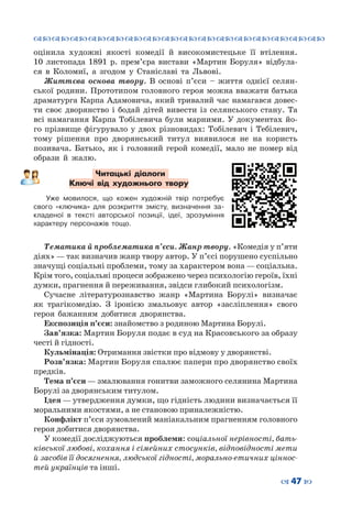 ™˜™˜™˜™˜™˜™˜™˜™˜™˜™˜™˜™˜™˜™˜™˜™˜
– 47 —
оцінила художні якості комедії й високомистецьке її втілення.
10  листопада 1891  р. прем’єра вистави «Мартин Боруля» відбула-
ся в Коломиї, а згодом у Станіславі та Львові.
Життєва основа твору. В основі п’єси – життя однієї селян-
ської родини. Прототипом головного героя можна вважати батька
драматурга Карпа Адамовича, який тривалий час намагався довес-
ти своє дворянство і бодай дітей вивести із селянського стану. Та
всі намагання Карпа Тобілевича були марними. У документах йо-
го прізвище фігурувало у двох різновидах: Тобілевич і Тебілевич,
тому рішення про дворянський титул виявилося не на користь
позивача. Батько, як і головний герой комедії, мало не помер від
образи й жалю.
Читацькі діалоги
Ключі від художнього твору
Уже мовилося, що кожен художній твір потребує
свого «ключика» для розкриття змісту, визначення за-
кладеної в  тексті авторської позиції, ідеї, зрозуміння
характеру персонажів тощо.
Тематика й проблематика п’єси. Жанр твору. «Комедія у п’яти
діях» — так визначив жанр твору автор. У п’єсі порушено суспільно
значущі соціальні проблеми, тому за характером вона — соціальна.
Крім того, соціальні процеси зображено через психологію героїв, їхні
думки, прагнення й переживання, звідси глибокий психологізм.
Сучасне літературознавство жанр «Мартина Борулі» визначає
як трагікомедію. З іронією змальовує автор «засліплення» свого
героя бажанням добитися дворянства.
Експозиція п’єси: знайомство з родиною Мартина Борулі.
Зав’язка: Мартин Боруля подає в суд на Красовського за образу
честі й гідності.
Кульмінація: Отримання звістки про відмову у дворянстві.
Розв’язка: Мартин Боруля спалює папери про дворянство своїх
предків.
Тема п’єси — змалювання гонитви заможного селянина Мартина
Борулі за дворянським титулом.
Ідея — утвердження думки, що гідність людини визначається її
моральними якостями, а не становою приналежністю.
Конфлікт п’єси зумовлений маніакальним прагненням головного
героя добитися дворянства.
У комедії досліджуються проблеми: соціальної нерівності, бать-
ківської любові, кохання і сімейних стосунків, відповідності мети
й засобів її досягнення, людської гідності, морально-етичних ціннос-
тей українців та інші.
 