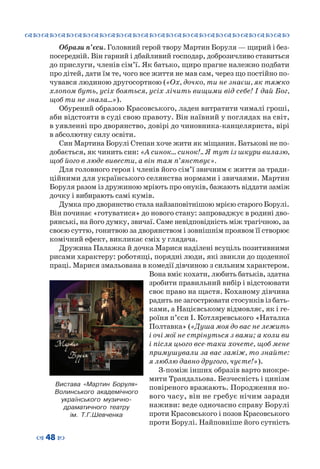 ™˜™˜™˜™˜™˜™˜™˜™˜™˜™˜™˜™˜™˜™˜™˜™˜
– 48 —
Образи п’єси. Головний герой твору Мартин Боруля — щирий і без-
посередній. Він гарний і дбайливий господар, доброзичливо ставиться
до прислуги, членів сім’ї. Як батько, щиро прагне належно подбати
про дітей, дати їм те, чого все життя не мав сам, через що постійно по-
чувався людиною другосортною («Ох, дочко, ти не знаєш, як тяжко
хлопом буть, усіх бояться, усіх лічить вищими від себе! І дай Бог,
щоб ти не знала…»).
Обурений образою Красовського, ладен витратити чималі гроші,
аби відстояти в суді свою правоту. Він наївний у поглядах на світ,
в уявленні про дворянство, довірі до чиновника-канцеляриста, вірі
в абсолютну силу освіти.
Син Мартина Борулі Степан хоче жити як міщанин. Батькові не по-
добається, як чинить син: «А синок… синок!.. Я тут із шкури вилазю,
щоб його в люде вивести, а він там п’янствує».
Для головного героя і членів його сім’ї звичним є життя за тради-
ційними для українського селянства нормами і звичаями. Мартин
Боруля разом із дружиною мріють про онуків, бажають віддати заміж
дочку і вибирають самі кумів.
Думка про дворянство стала найзаповітнішою мрією старого Борулі.
Він починає «готуватися» до нового стану: запроваджує в родині дво-
рянські, на його думку, звичаї. Саме невідповідність між трагічною, за
своєю суттю, гонитвою за дворянством і зовнішнім проявом її створює
комічний ефект, викликає сміх у глядача.
Дружина Палажка й дочка Марися наділені всуціль позитивними
рисами характеру: роботящі, порядні люди, які звикли до щоденної
праці. Марися змальована в комедії дівчиною з сильним характером.
Вона вміє кохати, любить батьків, здатна
зробити правильний вибір і відстоювати
своє право на щастя. Коханому дівчина
радить не загострювати стосунків із бать-
ками, а Націєвському відмовляє, як і ге-
роїня п’єси І. Котляревського «Наталка
Полтавка» («Душа моя до вас не лежить
і очі мої не стрінуться з вами; а коли ви
і після цього все-таки хочете, щоб мене
примушували за вас заміж, то знайте:
я люблю давно другого, чуєте!»).
З-поміж інших образів варто виокре-
мити Трандальова. Безчесність і цинізм
повіреного вражають. Породження но-
вого часу, він не гребує нічим заради
наживи: веде одночасно справу Борулі
проти Красовського і позов Красовського
проти Борулі. Найповніше його сутність
Вистава «Мартин Боруля»
Волинського академічного
українського музично-
драматичного театру
ім. Т.Г.Шевченка
 