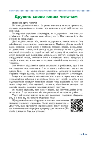 ™˜™˜™˜™˜™˜™˜™˜™˜™˜™˜™˜™˜™˜™˜™˜™˜
– 5 —
Дружнє слово юним читачам
Шановні друзі-читачі!
Ви вже десятикласники. За роки навчання чимало прочитано,
відчуто, передумано  — кожен твір залишав у душі свій неповтор-
ний слід.
Мандруючи дорогами літератури, ви відкривали і вчилися ро-
зуміти світ і себе, шукали своє місце у світі. Помічником був під-
ручник із літератури.
Далі підемо разом. Ми, автори підручника, також читачі. Ми
вболіваємо, хвилюємося, захоплюємося. Любимо різних героїв і
різні книжки, серед яких є любовні романи, поезія, психологіч-
ні детективи. Читацький досвід надає перевагу лише в одному:
спромозі розгледіти в тексті деталі, які одразу й не помітні, але
дуже важливі для розкриття авторського задуму, зрозуміти, як
вибудуваний текст, побачити його в контексті інших літератур і
творів мистецтва, а значить  — відчути щонайбільшу насолоду від
читання.
Ми хочемо поділитися цими знаннями й уміннями, щоб і ви
насолоджувалися читанням. І це  — одне з найперших наших за-
вдань! Інші  — не менш цікаві, захопливі: допомогти скласти з
окремих творів цілісну картину розвитку української літератури.
Історія вітчизняного письменства має постати перед вами не як
хронологічна таблиця з переліком імен, дат, подій, героїв, а як
відображення пошуку людиною іншого часу відповіді на свої, не
менш актуальні, ніж сьогодні, питання, віднайдення митцем ху-
дожніх засобів, здатних передати процес пошуку.
Ви також шукаєте, тож маємо надію, що набутий досвід допо-
може вам. А  це залежить від сформованості читацьких умінь.
Тому цей підручник не лише про розвиток і творення літерату-
ри, а й про те, як читати художній твір.
Ще одна особливість підручника: частина навчального
матеріалу в ньому «схована». На це вказує позначка 
Для того, щоб прочитати «прихований» текст, потріб-
но встановити на смартфон програму для читання QR-
кодів і навести його на позначку.
 
