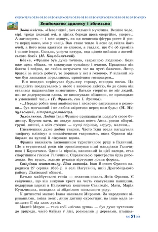 ™˜™˜™˜™˜™˜™˜™˜™˜™˜™˜™˜™˜™˜™˜™˜™˜
– 51 —
Знайомство здалеку і зблизька
Зовнішність. «Невеликий, хоч сильний мужчина. Велике чоло,
сірі, трохи холодні очі, в лініях бороди щось енергійне, уперте…
А заговорить  — і вже здивує, як ця невисока фігура росте й рос-
те перед вами, мов у казці. Вам стане тепло й ясно од світла його
очей, а його мова здається не словом, а сталлю, що б’є об кремінь
і сипле іскри. Сильна, уперта натура, яка цілою вийшла з житей-
ського бою!» (М.  Коцюбинський).
Вдача. «Франко був дуже точною, старанною людиною. Коли
вже щось обіцяв, то виконував сумлінно і вчасно. Працював він
багато і плідно, не любив витрачати час на пусті балачки. Якщо
брався за якусь роботу, то поринав у неї з головою. У  вільний же
час був ласкавим порадником, привітним господарем…
Він швидко вирішував будь-яку справу, швидко писав. Ця
швидкість поєднувалась у нього з високою якістю, бо до слова він
ставився надзвичайно вимогливо». Батько «терпіти не міг людей,
які не додержували слова, не виконували обіцянок, не приходили
в умовлений час…» (Т.  Франко, син І. Франка).
«…Нерадо робив нові знайомства і неохотно запускався в розмо-
ви… був мовчазний і не любив звірятися перед ким-будь» (М. Мо-
чульський, літературознавець).
Захоплення. Любив Іван Франко прикрашати подвір’я свого бу-
динку. Кругом хати, як згадує донька поета Анна, росли яблуні,
груші, вишні, а обіч стежки  — кущі порічок, аґрусу, малини…
Письменник дуже любив тварин. Часто їхня оселя нагадувала
«звірячу клініку» з покаліченими тваринами, яких Франки під-
бирали на вулиці й лікували вдома.
Франка вважають засновником туристичного руху в Галичині.
Ще в студентські роки він організовував піші мандрівки Галичи-
ною і Карпатами. Один із віршів, написаний із цієї нагоди, став
спортивним гімном Галичини. Справжньою пристрастю була рибо-
ловля: без вудок, голими руками віртуозно ловив форель.
Сторінки життєпису. Біля витоків. Іван Якович Франко на-
родився 27 серпня 1856 р. в селі Нагуєвичі, нині Дрогобицького
району Львівської області.
Батько майбутнього генія — селянин-коваль Яків Франко. Є
свідчення, що він викував хрест на честь скасування панщини,
подарував церкві в Нагуєвичах коштовне Євангеліє. Мати, Марія
Кульчицька, походила зі збіднілого польського роду.
У дитинстві малого Івана називали Мироном. За народними ві-
руваннями, зміна імені, яким дитину охрестили, на інше мала за-
хищати її від злих духів.
Малий Мирон — така собі «лісова душа» — був дуже чутливим
до природи, часто блукав у лісі, розмовляв із деревами, пташка-
 