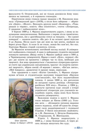 ™˜™˜™˜™˜™˜™˜™˜™˜™˜™˜™˜™˜™˜™˜™˜™˜
– 53 —
факультету О.  Огоновський, які не тільки допомогли йому поно-
витися на навчанні, а й отримати стипендію.
Порятунком знову ставала праця: видання з М. Павликом жур-
налу «Громадський друг» (1878), а після його заборони  — збірни-
ків «Дзвін», «Молот». Виходять друком поезії «Каменярі», «Това-
ришам із тюрми», повість «Boa constrictor», стаття «Література,
її завдання і найважливіші ціхи».
У березні 1880 р. І. Франка заарештовують удруге, і знову за на-
думаними звинуваченнями. Вийшовши з тюрми після тримісячно-
го ув’язнення, він у дрогобицькому готелі за тиждень — без єдиної
помарки!  — написав повість «На дні» й на останні гроші відіслав
її до Львова. Після цього три дні жив на три центи, знайдені на
березі річки Прут. А коли їх не стало, лежав без пам’яті, без сил.
Урятував Франка старий служитель готелю.
За Франком встановлюють постійний нагляд поліції. В  універси-
теті позбавляють стипендії, й один із найкращих студентів змушений
покинути навчання. (Вищу освіту І. Франко здобуде лише в 1891 р.
в Чернівецькому університеті). Праця в газеті «Діло», журналі «Зо-
ря» дає кошти на прожиття і забирає час та сили, необхідні для
творчості. Але вона продовжується: з’являються літературно-критич-
ні статті про українських письменників, трактат «Із секретів поетич-
ної творчості», збірки поезій «З вершин і низин», «Зів’яле листя»,
«Мій Ізмарагд», драматичні й прозові твори, переклади.
Уже працюючи в газеті «Кurier Lwowski», І.  Франко підтри-
мував зв’язки зі студентським науковим товариством «Кружок
слов’янський», був його надзвичайним
членом. 4 липня 1888  р. він виголосив
на засіданні гуртка доповідь «Література
російська XIX віку». Пізніше, у 1904  р.,
блискуче прочитав курс лекцій з історії
української літератури для учасників ва-
каційних курсів, серед яких було багато
студентів університету.
Важливою подією в житті І.  Франка
стала поїздка до Києва (1885 р.). Голо-
вна мета — обговорити питання видання
нового журналу, який об’єднав би літера-
турні сили наддніпрянської і галицької
України. У Києві письменник знайомить-
ся з М.  Лисенком, І. Нечуєм-Левицьким,
М.  Старицьким, П.  Житецьким.
Утретє І.  Франка заарештують у
1889  р., і знову безпідставно. А  через де-
сять місяців випустять без суду.
Олег Шупляк.
«Захар та беркут» (2012)
 