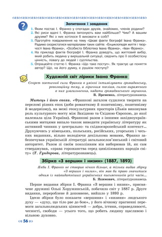 ™˜™˜™˜™˜™˜™˜™˜™˜™˜™˜™˜™˜™˜™˜™˜™˜
– 56 —
Запитання і завдання
1.	Яким постає І. Франко у спогадах друзів, знайомих, членів родини?
2.	Які риси вдачі І. Франка імпонують вам найбільше? Чим? А  вашим
друзям? Які з них хотілося б виховати в собі?
3.	Підготуйте повідомлення на тему «Цікаві факти біографії Івана Франка».
Радимо скористатися матеріалами таких сайтів: «Енциклопедія життя і твор-
чості Івана Франка», «Особиста бібліотека Івана Франка», «Іван Франко».
4.	На  прикладі фактів біографії І.  Франка доведіть, що життєвий вибір,
який робить людина у вирішальній ситуації, свідчить про її особистісну
цінність, повагу до людей і суспільства.
5.	Опрацюйте статтю І. Франка «Що таке поступ». Як трактує це поняття
автор? Що, на його думку, є рушієм поступу?
Художній світ лірики Івана Франка
Секрет поетичної сили Франка в умінні інтимізувати громадянську,
революційну тему, а ліричним поезіям, силою вираженого
в них узагальнення, надати громадянського звучання.
В.  Яременко, літературознавець
Митець і його епоха. «Франкові загалом судилося творити на
переломі різних епох (доби романтизму й позитивізму, позитивізму
й модернізму), на межі геокультурних просторів (Львів виконував
роль культурного мосту між Західною та Східною Європою, до якої
належала ціла Україна). Франкові разом з іншими західноукраїн-
ськими митцями випало також виводити українську літературу як
активний чинник у центрально- та східноєвропейський контекст…
Друкуючись у німецьких, польських, російських, угорських і чесь-
ких виданнях, вільно володіючи декількома мовами, Франко за-
безпечував українській літературі загальнослов’янський і світовий
авторитет. Разом зі своїм поколінням він виборював їй, як сам
стверджував, «права горожанства серед цивілізованих народів сві-
ту» (Т.  Гундорова, літературознавець).
Збірка «З вершин і низин» (1887, 1893)
Якби І. Франко не створив нічого більше, а тільки видав збірку
«З вершин і низин», він мав би право значитися
одним із найвидатніших українських письменників усіх часів….
Б. Якимович, літературознавець
Перше видання збірки І.  Франка «З вершин і низин», присвя-
чене дружині Ользі Хоружинській, побачило світ у 1887 р. Друге
видання, перероблене й доповнене, вийшло у 1893 р.
Ідеєю збірки було показати «вершини» і «низини» людського
духу — «духу, що тіло рве до бою», у його вічному прагненні пере-
моги загальнолюдських цінностей — добра, істини, справедливості,
чесності, свободи  — усього того, що робить людину щасливою і
вільною духовно.
 