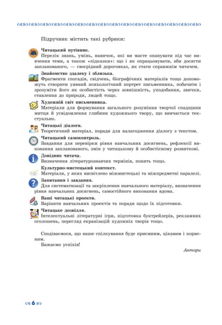 ™˜™˜™˜™˜™˜™˜™˜™˜™˜™˜™˜™˜™˜™˜™˜™˜
– 6 —
Підручник містить такі рубрики:
Читацький путівник.
Перелік знань, умінь, навичок, які ви маєте опанувати під час ви-
вчення теми, а також «підказки»: що і як опрацьовувати, аби досягти
запланованого,  — своєрідний дороговказ, як стати справжнім читачем.
Знайомство здалеку і зблизька.
Фрагменти спогадів, свідчень, біографічних матеріалів тощо допомо-
жуть створити уявний психологічний портрет письменника, побачити і
зрозуміти його як особистість через зовнішність, уподобання, звички,
ставлення до природи, людей тощо.
Художній світ письменника.
Матеріали для формування загального розуміння творчої спадщини
митця й усвідомлення глибини художнього твору, що вивчається тек-
стуально.
Читацькі діалоги.
Теоретичний матеріал, поради для налагодження діалогу з текстом.
Читацький самоконтроль.
Завдання для перевірки рівня навчальних досягнень, рефлексії ви-
конання запланованого, змін у читацькому й особистісному розвиткові.
Довідник читача.
Визначення літературознавчих термінів, понять тощо.
Культурно-мистецький контекст.
Матеріали, у яких висвітлено міжмистецькі та міжпредметні паралелі.
Запитання і завдання.
Для систематизації та закріплення навчального матеріалу, визначення
рівня навчальних досягнень, самостійного виконання вдома.
Ваші читацькі проекти.
Варіанти навчальних проектів та поради щодо їх підготовки.
Читацьке дозвілля.
Інтелектуальні літературні ігри, підготовка буктрейлерів, рекламних
оголошень, перегляд екранізацій художніх творів тощо.
Сподіваємося, що наше спілкування буде приємним, цікавим і корис-
ним.
Бажаємо успіхів!
Автори
 