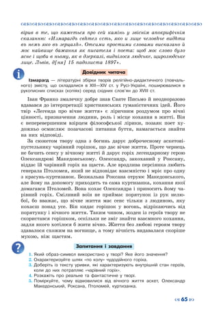 ™˜™˜™˜™˜™˜™˜™˜™˜™˜™˜™˜™˜™˜™˜™˜™˜
– 65 —
вірив в те, що кажеться про сей камінь у звіснім апокрифічнім
сказанню: «Измарагдъ свhтел єсть, яко и лице человhче видhти
въ немъ яко въ зерцалh». Отсими про­стими словами висказано й
моє найвище бажання як писателя і поета: щоб моє слово було
ясне і щоби в ньому, як в дзеркалі, виднілося людське, щиролюдське
лице. Львів, д[ня] 15 падолиста 1897».
Довідник читача
Ізмарагд  — літературні збірки творів релігійно-дидактичного (повчаль-
ного) змісту, що складалися в ХІІІ—ХІV ст. у Русі-Україні, поширювалися в
рукописних списках (копіях) серед східних слов’ян до ХVІІІ ст.
Іван Франко змалечку добре знав Святе Письмо й неодноразово
вдавався до інтерпретації християнських гуманістичних ідей. Його
твір «Легенда про вічне життя» є ліричним роздумом про вічні
цінності, призначення людини, роль і місце кохання в житті. Він
є неперевершеним взірцем філософської лірики, позаяк поет ху-
дожньо осмислює позачасові питання буття, намагається знайти
на них відповіді.
За сюжетом твору одна з богинь дарує доброчесному аскетові-
пустельнику чарівний горішок, що дає вічне життя. Проте чернець
не бачить сенсу у вічному житті й дарує горіх легендарному герою
Олександрові Македонському. Олександр, закоханий у Роксану,
віддає їй чарівний горіх на щастя. Але вродлива персіянка любить
генерала Птоломея, який не відповідає взаємністю і мріє про одну
з красунь-куртизанок. Безжальна Роксана отруює Македонського,
але йому на допомогу приходить та сама куртизанка, кохання якої
домагався Птоломей. Вона кохає Олександра і приносить йому ча-
рівний горіх. Сміливий воїн не приймає порятунок із рук нелю-
бої, бо вважає, що вічне життя має сенс тільки з людиною, яку
кохаєш понад усе. Він кидає горішок у вогонь, відрікаючись від
порятунку і вічного життя. Таким чином, жоден із героїв твору не
скористався горішком, оскільки не зміг знайти взаємного кохання,
задля якого хотілося б жити вічно. Життя без любові героям твору
здавалося схожим на вогнище, а тому вічність видавалася скоріше
мукою, ніж щастям.
Запитання і завдання
1.	Який образ-символ використано у творі? Яке його значення?
2.	Охарактеризуйте шлях «по колу» чудодійного горіха.
3.	Доберіть із тексту уривки, які характеризують внутрішній стан героїв,
коли до них потрапляє «чарівний горіх».
4.	Розкажіть про реальне та фантастичне у творі.
5.	Поміркуйте, чому відмовилися від вічного життя аскет, Олександр
Македонський, Роксана, Птоломей, куртизанка.
 