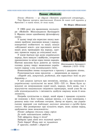 ™˜™˜™˜™˜™˜™˜™˜™˜™˜™˜™˜™˜™˜™˜™˜™˜
– 66 —
Поема «Мойсей»
Поема «Мойсей»  — це «другий «Заповіт» української літератури…
Твір Франка наскрізь оригінальний. Ключів до нього слід шукати у
Франкові і в самій поемі, не поза ними.
Ю. Шерех (Шевельов)
У 1905 році під враженням скульпту-
ри «Мойсей» Мікеланджело Буонарроті
І.  Франко пише однойменну філософську
поему.
У цьому творі він окреслює низку важ-
ливих проблем: взаємини вождя i народу,
конкретної особистості та нації; пошук
«обiтованої землi» для щасливого життя
нації; роль проводирiв від народу, здат-
них привести народ до очікуваної волі.
У поемі йдеться про долю українського
народу, його минуле і майбутнє, історичне
призначення та місце серед інших народів.
Поетові важливо було донести до читача
головну думку твору: визволення україн-
ського народу з-під колоніального гніту.
Композиційно поема складається з прологу і двадцяти пісень.
Розпочинається вона прологом  — зверненням до народу:
«Народе мій, замучений, розбитий, мов паралітик той на роз-
дорожжу…»
У цих рядках ідеться про песимізм, зневіру, що панували в
українському суспільстві на межі ХІХ—ХХ ст. Вони були зу-
мовлені як невизнанням самої нації, народу, його мови, так і
відсутністю національно свідомого проводиря, який узяв би на
себе відповідальність і сміливість здобути омріяну волю й неза-
лежність.
Потреба суспільства в лідері, який вірою і правдою служити-
ме кожному з його членів, завжди висока, а в часи поневірянь і
розпачу вона стає особливо гострою. Автор не вірить, що україн-
ському народові «на таблицях залізних записано в сусідів бути
гноєм». Він розмірковує про кількість втрат, яких зазнав народ,
здобуваючи свою незалежність:
Невже задарма стільки серць горіло
До тебе найсвятішою любов’ю,
Тобі офіруючи душу й тіло?
Задарма край твій весь политий кров’ю
Твоїх борців? Йому вже не пишаться
У красоті, свободі і здоров’ю?
Мікеланджело Буонарроті.
«Мойсей» (1513—1515)
 