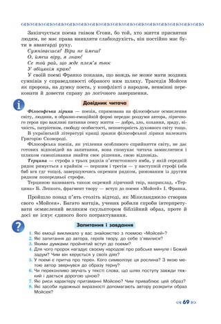 ™˜™˜™˜™˜™˜™˜™˜™˜™˜™˜™˜™˜™˜™˜™˜™˜
– 69 —
Закінчується поема гнівом Єгови, бо той, хто життя присвятив
людям, не має права виявляти слабкодухість, він постійно має бу-
ти в авангарді руху.
Сумніваєшся? Віри не ймеш?
О, ймеш віру, я знаю!
Се той рай, що жде плем’я твоє
У обіцянім краю!
У своїй поемі Франко показав, що вождь не може мати жодних
сумнівів у справедливості обраного ним шляху. Трагедія Мойсея
як пророка, на думку поета, у конфлікті з народом, невмінні пере-
конати й довести справу до логічного завершення.
Довідник читача
Філософська лірика  — поезія, спрямована на філософське осмислення
світу, людини, в образно-емоційній формі передає роздуми автора, лірично-
го героя про важливі питання сенсу життя — добро, зло, кохання, зраду, ві-
чність, патріотизм, свободу особистості, неповторність духовного світу тощо.
В українській літературі кращі зразки філософської лірики належать
Григорію Сковороді.
Філософська поезія, як утілення особливого сприйняття світу, не дає
готових відповідей на запитання, вона спонукає читача замислитися і
шляхом самопізнання знайти своє рішення, свою відповідь.
Терцина — строфа з трьох рядків п’ятистопного ямба, у якій середній
рядок римується з крайнім — першим і третім — у наступній строфі (аба
бвб вгв гдг тощо), завершуючись окремим рядком, римованим із другим
рядком попередньої строфи.
Терциною називають також окремий ліричний твір, наприклад, «Тер-
цина» Б. Лепкого, фрагмент твору — вступ до поеми «Мойсей» І. Франка.
Пройшло понад п’ять століть відтоді, як Мікеланджело створив
свого «Мойсея». Багато митців, учених робили спроби інтерпрету-
вати осмислений великим скульптором біблійний образ, проте й
досі не існує єдиного його потрактування.
Запитання і завдання
1.	Які емоції викликало у вас знайомство з поемою «Мойсей»?
2.	Які запитання до автора, героїв твору, до себе з’явилися?
3.	Якими думками пройнятий вступ до поеми?
4.	Для чого пророк нагадує своєму народові про рабське минуле і Божий
задум? Чим він керується у своїх діях?
5.	У поемі є притча про терен. Кого символізує ця рослина? З якою ме-
тою автор звернувся до образу терну?
6.	Чи переконливо звучать у тексті слова, що шлях поступу завжди тяж-
кий і дається дорогою ціною?
7.	Які риси характеру притаманні Мойсею? Чим приваблює цей образ?
8.	Які засоби художньої виразності допомагають автору розкрити образ
Мойсея?
 