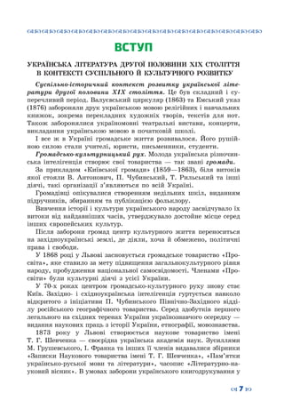 ™˜™˜™˜™˜™˜™˜™˜™˜™˜™˜™˜™˜™˜™˜™˜™˜
– 7 —
ВСТУП
УКРАЇНСЬКА ЛІТЕРАТУРА ДРУГОЇ ПОЛОВИНИ ХІХ СТОЛІТТЯ
В КОНТЕКСТІ СУСПІЛЬНОГО Й КУЛЬТУРНОГО РОЗВИТКУ
Суспільно-історичний контекст розвитку української літе-
ратури другої половини ХІХ століття. Це був складний і су-
перечливий період. Валуєвський циркуляр (1863) та Емський указ
(1876) забороняли друк українською мовою релігійних і навчальних
книжок, зокрема перекладних художніх творів, текстів для нот.
Також заборонялися україномовні театральні вистави, концерти,
викладання українською мовою в початковій школі.
І все ж в Україні громадське життя розвивалося. Його рушій-
ною силою стали учителі, юристи, письменники, студенти.
Громадсько-культурницький рух. Молода українська різночин-
ська інтелігенція створює свої товариства — так звані громади.
За прикладом «Київської громади» (1859—1863), біля витоків
якої стояли В. Антонович, П. Чубинський, Т. Рильський та інші
діячі, такі організації з’являються по всій Україні.
Громадівці опікувалися створенням недільних шкіл, виданням
підручників, збиранням та публікацією фольклору.
Вивчення історії і культури українського народу засвідчувало їх
витоки від найдавніших часів, утверджувало достойне місце серед
інших європейських культур.
Після заборони громад центр культурного життя переноситься
на західноукраїнські землі, де діяли, хоча й обмежено, політичні
права і свободи.
У 1868 році у Львові засновується громадське товариство «Про-
світа», яке ставило за мету підвищення загальнокультурного рівня
народу, пробудження національної самосвідомості. Членами «Про-
світи» були культурні діячі з усієї України.
У 70-х роках центром громадсько-культурного руху знову стає
Київ. Західно- і східноукраїнська інтелігенція гуртується навколо
відкритого з ініціативи П. Чубинського Північно-Західного відді-
лу російського географічного товариства. Серед здобутків першого
легального на східних теренах України українознавчого осередку —
видання наукових праць з історії України, етнографії, мовознавства.
1873 року у Львові створюється наукове товариство імені
Т.  Г.  Шевченка — своєрідна українська академія наук. Зусиллями
М. Грушевського, І. Франка та інших її членів видавалися збірники
«Записки Наукового товариства імені Т. Г. Шевченка», «Пам’ятки
українсько-руської мови та літератури», часопис «Літературно-на-
уковий вісник». В умовах заборони українського книгодрукування у
 