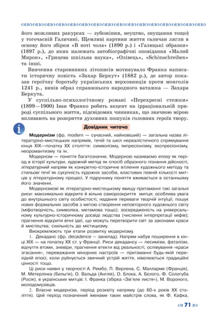 ™˜™˜™˜™˜™˜™˜™˜™˜™˜™˜™˜™˜™˜™˜™˜™˜
– 71 —
його можливих ракурсах  — зубожіння, неуцтво, знущання тощо)
у тогочасній Галичині. Щемливі картини життя галичан лягли в
основу його збірки «В поті чола» (1890 р.) і «Галицькі образки»
(1897 р.), до яких належать автобіографічні оповідання «Малий
Мирон», «Грицева шкільна наука», «Олівець», «Schönschreiben»
та інші.
Вивчення старовинних літописів мотивувало Франка написа-
ти історичну повість «Захар Беркут» (1882 р.), де автор пока-
зав героїчну боротьбу українських верховинців проти монголів
1241 р., вивів образ справжнього народного ватажка  — Захара
Беркута.
У суспільно-психологічному романі «Перехресні стежки»
(1899—1900) Іван Франко робить акцент на ірраціональній при-
роді суспільного життя, підсвідомих чинниках, що значною мірою
впливають на розкриття духовних пошуків головних героїв твору.
Довідник читача
Модернізм (фр. modern  — сучасний, найновіший)  — загальна назва лі-
тературно-мистецьких напрямів, течій та шкіл нереалістичного спрямування
кінця XIX—початку XX століття: символізму, імпресіонізму, експресіонізму,
неоромантизму та ін.
Модернізм — поняття багатозначне. Модерною називаємо епоху як пері-
од в історії культури, художній метод як спосіб образного пізнання дійсності,
літературний напрям як конкретно-історичне втілення художнього методу та
стильові течії як сукупність художніх засобів, властивих певній кількості мит-
ців у літературному процесі. У  підручнику поняття вживається в останньому
його значенні.
Модернізмові як літературно-мистецькому явищу притаманні такі загальні
риси: максимально відкрите й вільне саморозкриття митця; особлива увага
до внутрішнього світу особистості; надання переваги творчій інтуїції; пошук
нових формальних засобів з метою створення неповторного художнього світу
(міфотворчість, символіка, метамова тощо); зосередженість на універсаль-
ному культурно-історичному досвіді людства (численні інтерпретації міфів);
прагнення відкрити вічні ідеї, що можуть перетворити світ за законами краси
й мистецтва; схильність до містицизму.
Виокремлюють три етапи розвитку модернізму.
1.	 Декаданс (фр. decadence — занепад). Напрям набув поширення в кін-
ці ХІХ — на початку ХХ ст. у Франції. Риси декадансу — песимізм, фаталізм,
відчуття втоми, зневіри, прагнення втекти від реальності, оспівування «краси
згасання», переважання мінорних настроїв  — притаманні будь-якій пере-
хідній епосі, коли руйнується звичний устрій життя, нівелюються традиційні
цінності тощо.
Ці риси наявні у творчості А. Рембо, П. Верлена, С. Малларме (Франція),
М. Метерлінка (Бельгія), О. Вальда (Англія), О. Блока, А. Бєлого, Ф. Сологуба
(Росія), в українських митців: І. Франка (збірка «Зів’яле листя»), М. Вороного,
молодомузівців.
2.	 Власне модернізм, період розквіту напряму (до 60-х років ХХ сто-
ліття). Цей період позначений іменами таких майстрів слова, як Ф.  Кафка,
 