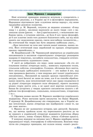 ™˜™˜™˜™˜™˜™˜™˜™˜™˜™˜™˜™˜™˜™˜™˜™˜
– 73 —
Іван Франко і модернізм
Нові естетичні принципи неминуче вступали в суперечність з
естетикою реалізму, а в Україні ще й із філософією народництва.
Народники відстоювали ідею «служіння митця народу», під яким
традиційно розуміли селянство.
У 1901 р. М. Вороний, готуючи до видання альманах «З-над
хмар і з долин», закликав надсилати до нього твори «хоч з ма-
ленькою ціхою [рисою. — Авт.] оригінальності, з незалежною сво-
бідною ідеєю, з сучасним змістом… де було б хоч трохи філософії,
де б хоч клаптик яснів того далекого блакитного неба, що від віків
манить нас недосяжною красою, своєю незглибною таємничістю….
На  естетичний бік творів має бути звернена найбільша увага…
…Наш інтелігент не хоче вже читати нашої книжки, наших по-
етів. Його естетичний смак вироблений на кращих літературних
зразках європейських…»
М. Коцюбинський і М. Чернявський звертаються до українських
письменників із закликом «європеїзувати» літературу: розширити
жанрово й тематично, поглибити психологічно, ствердити естетич-
ну самодостатність художнього слова.
У листі до побратимів «по перу» вони зазначали: «За сто літ
існування новіша література наша… живилась переважно селом,
сільським побутом, етнографією. Селянин, обставини його життя,
його нескладна здебільшого психологія  — ото майже й все, над
чим працювала фантазія, з чим оперував досі талант українського
письменника… Вихований на кращих зразках європейської літе-
ратури, такої багатої не лише на теми, але й на способи оброблю-
вання сюжетів, наш інтелігентний читач має право сподіватися й
од рідної літератури ширшого поля обсервації, вірного малюнку
різних сторін життя усіх, а не одної якої верстви суспільності,
бажав би зустрітись у творах красного письменства нашого з об-
робкою тем філософічних, соціальних, психологічних, історичних
і ін.».
С. Єфремов назвав заклик М. Вороного маніфестом українського
модернізму. Різко виступив проти висунутих тез Панас Мирний.
У  відповіді М.  Коцюбинському він стверджував, що в Україні не-
має інтелігенції, відтак література має відображати «лише те, що
дає само життя».
І.  Франко не міг залишатися осторонь цих дискусій. Зауважи-
мо, що митець пройшов шлях від переконаного реаліста до чи
не першого в українській літературі модерніста (поетична збірка
«Зів’яле листя», поема «Смерть Каїна», новела «Сойчине крило»).
У пошуках відповіді на питання часу І. Франко переборює вплив
народницької теорії, етнографізму й побутописання. Власною твор-
чістю він утверджує принципи, які склали основу «нової» реаліс-
 