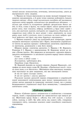 ™˜™˜™˜™˜™˜™˜™˜™˜™˜™˜™˜™˜™˜™˜™˜™˜
– 74 —
тичної школи: психологізму, естетизму, інтелектуалізму, уваги до
внутрішнього світу людини.
І. Франко не тільки відгукнувся на появу молодої генерації тала-
новитих письменників, а й дуже точно означив особливість їхнього
творчого методу: «Коли старі письменники виходять від малювання
верхнього світу природи, економічних та громадських обставин — і
тільки при помочі їх силкуються зробити зрозумілими даних лю-
дей, їх діла, слова й думки, то новіші йдуть зовсім противною до-
рогою: вони, так сказати, відразу засідають у душі своїх героїв і
нею, мов магічною лампою, освічують все окруження. Властиво, те
окруження само собою їм мало цікаве і вони звертають на нього
увагу лише тоді й оскільки, коли й оскільки на нього падуть чут-
тєві рефлекси тої душі, яку вони беруться змалювати».
І. Франко акцентує увагу на суспільній ролі літератури, прагне
поєднати мистецьке служіння Ідеї і Красі, виховувати українсько-
го читача на зразках кращих і найновіших досягнень європейсько-
го мистецтва, розмовляти з ним його мовою.
Широко відома «поетична дискусія» І.  Франка і М.  Вороного.
Розпочав її І.  Франко у присвяченому М.  Вороному вступі до по-
еми «Лісова ідилія». Він звернувся до молодшого «друзяки вірного,
ідеаліста непоправного» із закликом служити народу своєю поезією:
Слова  — полова,
Але огонь в одежі слова  —
Безсмертна, чудотворна фея,
Правдива іскра Прометея.
М. Вороний відповів на посвяту віршем «Іванові Франкові», епі-
графом до якого взято слова Ш. Бодлера: «Предметом поезії є тіль-
ки вона сама, а не дійсність». Обстоюючи свою мистецьку позицію,
поет наголошує на двох завданнях, які має виконувати поезія:
В ній всі краси кольори сяють,
В ній всі чуття і змисли грають!
Результат палких дискусій сприяв утвердженню в українській
поезії можливості співіснування двох начал: громадянського слу-
жіння митця народові (в широкому значенні слова), що в умовах
бездержавності української нації було неминучим, і самоцінності
поетичного слова.
«Сойчине крило»
Новела «Сойчине крило» починається зі знайомства з головним
героєм, який у передноворічний час замислюється про минулі ро-
ки. Життєвим кредо Хоми є «Жити для себе самого, з самим
собою, самому в собі!» Це ніби втеча від самого себе, створення
ілюзорного світу, плекання власного зовні спокійного самотнього
середовища.
 