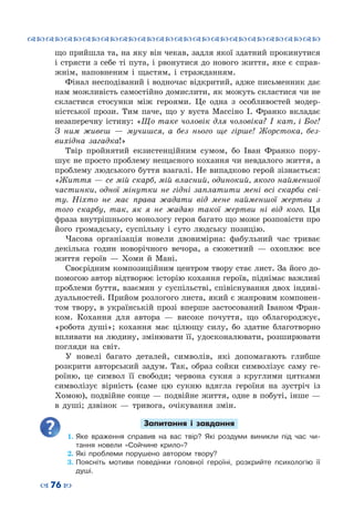 ™˜™˜™˜™˜™˜™˜™˜™˜™˜™˜™˜™˜™˜™˜™˜™˜
– 76 —
що прийшла та, на яку він чекав, задля якої здатний прокинутися
і стрясти з себе ті пута, і рвонутися до нового життя, яке є справ-
жнім, наповненим і щастям, і стражданням.
Фінал несподіваний і водночас відкритий, адже письменник дає
нам можливість самостійно домислити, як можуть скластися чи не
скластися стосунки між героями. Це одна з особливостей модер-
ністської прози. Тим паче, що у вуста Массіно І.  Франко вкладає
незаперечну істину: «Що таке чоловік для чоловіка? І кат, і Бог!
З ним живеш  — мучишся, а без нього ще гірше! Жорстока, без-
вихідна загадка!»
Твір пройнятий екзистенційним сумом, бо Іван Франко пору-
шує не просто проблему нещасного кохання чи невдалого життя, а
проблему людського буття взагалі. Не випадково герой зізнається:
«Життя — се мій скарб, мій власний, одинокий, якого найменшої
частинки, одної мінутки не гідні заплатити мені всі скарби сві-
ту. Ніхто не має права жадати від мене найменшої жертви з
того скарбу, так, як я не жадаю такої жертви ні від кого. Ця
фраза внутрішнього монологу героя багато що може розповісти про
його громадську, суспільну і суто людську позицію.
Часова організація новели двовимірна: фабульний час триває
декілька годин новорічного вечора, а сюжетний  — охоплює все
життя героїв  — Хоми й Мані.
Своєрідним композиційним центром твору стає лист. За його до-
помогою автор відтворює історію кохання героїв, піднімає важливі
проблеми буття, взаємин у суспільстві, співіснування двох індиві-
дуальностей. Прийом розлогого листа, який є жанровим компонен-
том твору, в українській прозі вперше застосований Іваном Фран-
ком. Кохання для автора  — високе почуття, що облагороджує,
«робота душі»; кохання має цілющу силу, бо здатне благотворно
впливати на людину, змінювати її, удосконалювати, розширювати
погляди на світ.
У новелі багато деталей, символів, які допомагають глибше
розкрити авторський задум. Так, образ сойки символізує саму ге-
роїню, це символ її свободи; червона сукня з круглими цятками
символізує вірність (саме цю сукню вдягла героїня на зустріч із
Хомою), подвійне сонце — подвійне життя, одне в побуті, інше —
в душі; дзвінок  — тривога, очікування змін.
Запитання і завдання
1.	Яке враження справив на вас твір? Які роздуми виникли під час чи-
тання новели «Сойчине крило»?
2.	Які проблеми порушено автором твору?
3.	Поясніть мотиви поведінки головної героїні, розкрийте психологію її
душі.
 