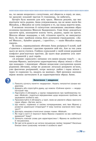 ™˜™˜™˜™˜™˜™˜™˜™˜™˜™˜™˜™˜™˜™˜™˜™˜
– 79 —
на, чи зможе впоратися з почуттями, які зберегла в серці, не знає,
чи зрозуміє коханий трагізм її становища, чи вибачить.
Зустріч була важкою для всіх трьох. Микола розумів, що має
відстояти честь родини, Анна усвідомлювала, що не може жити без
Михайла, а Михайло не хотів повірити в те, що назад вороття нема.
З великою теплотою й співчуттям письменник змалював образ
селянина-трудівника Миколи Задорожного. Саме йому доводиться
пролити кров, захищаючи власну честь, родину, право на щастя.
Микола вбиває жандарма, а той, стікаючи кров’ю, не звинувачує
його, бо знає: прийшов кінець його душевним стражданням. «Ан-
но! Миколо… бувайте здорові… і простіть», — каже Михайло перед
смертю.
За інших, справедливіших обставин Анна розірвала б шлюб, щоб
з’єднатися з коханим і щасливо прожити свій вік. Але за тих умов
цього не могло статися. Глибоко соціальний у своїй основі родинний
конфлікт розв’язується трагічно. До цього веде розвиток усіх жит-
тєвих перипетій у долі героїв.
«А основне «прокляте» питання: хто винен всьому тому?» — за-
питував Франко, закінчуючи характеристику образу жінки з «Пісні
про шандаря» і відповідав: «Винне нещасливе улагодження наших
родинних обставин, котре не дозволяє легально розірвати зв’язок,
уже фактично розірваний, котре насилує любов і серце жінки і
через те скривлює їх, зводить на манівці». Цей висновок значною
мірою можна застосувати й до характеристики образу Анни.
Запитання і завдання
1.	Поясніть сутність поняття «модернізм». Назвіть типологічні ознаки мо-
дернізму.
2.	Доведіть або спростуйте думку, що новела «Сойчине крило» — модер-
ністський твір.
3.	Підготуйте й обговоріть у групах повідомлення про проблематику по-
еми «Мойсей», поділіться міркуваннями щодо моральних проблем, які
зацікавили особисто вас.
4.	Прокоментуйте й обговоріть у групі, яким ви уявляєте образ ліричного
героя збірки «Зів’яле листя».
5.	Що нового, порівняно зі своїми попередниками, вніс Іван Франко у
розвиток української літератури? У чому полягає значення його твор-
чості?
6.	Дослідіть жанрово-стилістичні ознаки поеми «Мойсей».
7.	Які події в житті й творчості Івана Франка справили на вас найбільше
враження? Чому?
8.	Запишіть ключові слова для характеристики І. Франка як особистості
й письменника.
9.	Які ідеї хотів донести до читача письменник своїми творами? Наскільки
близькі вони сучасному читачеві й особисто вам?
 