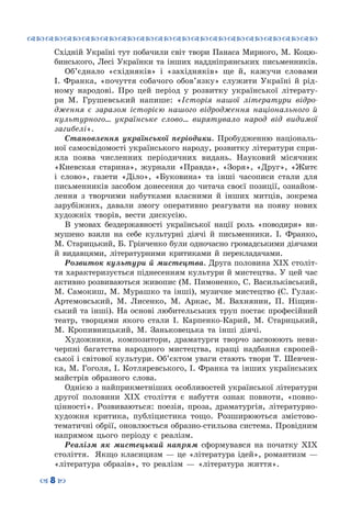 ™˜™˜™˜™˜™˜™˜™˜™˜™˜™˜™˜™˜™˜™˜™˜™˜
– 8 —
Східній Україні тут побачили світ твори Панаса Мирного, М. Коцю-
бинського, Лесі Українки та інших наддніпрянських письменників.
Об’єднало «східняків» і «західняків» ще й, кажучи словами
І. Франка, «почуття собачого обов’язку» служити Україні й рід-
ному народові. Про цей період у розвитку української літерату-
ри М.  Грушевський напише: «Історія нашої літератури відро-
дження є заразом історією нашого відродження національного й
культурного… українське слово… вирятувало народ від видимої
загибелі».
Становлення української періодики. Пробудженню національ-
ної самосвідомості українського народу, розвитку літератури спри-
яла поява численних періодичних видань. Науковий місячник
«Киевская старина», журнали «Правда», «Зоря», «Друг», «Житє
і слово», газети «Діло», «Буковина» та інші часописи стали для
письменників засобом донесення до читача своєї позиції, ознайом-
лення з творчими набутками власними й інших митців, зокрема
зарубіжних, давали змогу оперативно реагувати на появу нових
художніх творів, вести дискусію.
В  умовах бездержавності української нації роль «поводиря» ви-
мушено взяли на себе культурні діячі й письменники. І.  Франко,
М. Старицький, Б. Грінченко були одночасно громадськими діячами
й видавцями, літературними критиками й перекладачами.
Розвиток культури й мистецтва. Друга половина ХІХ століт-
тя характеризується піднесенням культури й мистецтва. У цей час
активно розвиваються живопис (М. Пимоненко, С. Васильківський,
М. Самокиш, М. Мурашко та інші), музичне мистецтво (С. Гулак-
Артемовський, М. Лисенко, М. Аркас, М. Вахнянин, П. Ніщин-
ський та інші). На основі любительських труп постає професійний
театр, творцями якого стали І. Карпенко-Карий, М.  Старицький,
М. Кропивницький, М. Заньковецька та інші діячі.
Художники, композитори, драматурги творчо засвоюють неви-
черпні багатства народного мистецтва, кращі надбання європей-
ської і світової культури. Об’єктом уваги стають твори Т. Шевчен-
ка, М. Гоголя, І. Котляревського, І. Франка та інших українських
майстрів образного слова.
Однією з найприкметніших особливостей української літератури
другої половини ХІХ століття є набуття ознак повноти, «повно-
цінності». Розвиваються: поезія, проза, драматургія, літературно-
художня критика, публіцистика тощо. Розширюються змістово-
тематичні обрії, оновлюється образно-стильова система. Провідним
напрямом цього періоду є реалізм.
Реалізм як мистецький напрям сформувався на початку ХІХ
століття. Якщо класицизм — це «література ідей», романтизм —
«література образів», то реалізм  — «література життя».
 